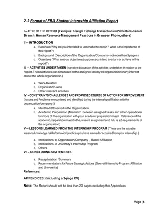 Page |6
2.2 Format of FBA Student Internship Affiliation Report
I – TITLE OF THE REPORT (Examples: Foreign Exchange Transactions in Prime Bank-Banani
Branch;Human ResourceManagementPracticesin GrameenPhone, others)
II – INTRODUCTION
a. Rationale (Why are you interested to undertake this report? What is the importance of
this report?)
b. Background(Descriptionofthe Organization/Company-notmorethan5pages)
c. Objectives (What are your objectives/purposes you intend to attai n or achieve in this
report?)
III – ACTIVITIES UNDERTAKEN (Narrative discussion of the activities undertaken in relation to the
report.Theseactivitiescanbefocusedontheassignedtaskbytheorganizationoranyinterest
about the wholeorganization.)
a. Work-Related
b. Organization-wide
c. Other relevant activities
IV –CONSTRAINTS/CHALLENGES ANDPROPOSEDCOURSEOFACTIONFORIMPROVEMENT
(Issues and Problems encountered and identified during the internship affiliation with the
organization/company.)
a. Identified/Observed in the Organization
b. Academic Preparation (Mismatch between assigned tasks and other operational
functions of the organization with your academic preparation/major. Relevance of the
academic preparation /major to the present assignment and futu re job requirements of
the organization)
V – LESSONS LEARNED FROM THE INTERNSHIP PROGRAM (These are the valuable
lessons/knowledge/skills/behavior/practices youhavelearned oracquiredfrom your internship.)
a. Implications to Organization/Company – Based Affiliation
b. Implications to University’s Internship Program
c. Others
VI – CONCLUDING STATEMENTS
a. Recapitulation /Summary
b. RecommendationsforFutureStrategicActions (Over-allInternshipProgram:Affiliation
and University)
References:
APPENDICES: (Including a 2-page CV)
Note: The Report should not be less than 20 pages excluding the Appendices.
 