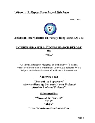 Page |7
3.0 Internship Report Cover Page & Title Page
Form – OPA02
American International University-Bangladesh (AIUB)
INTERNSHIP AFFILIATION/RESEARCH REPORT
ON
“Title”
An Internship Report Presented to the Faculty of Business
Administration in Partial Fulfillment of the Requirements for the
Degree of Bachelor/Masters of Business Administration
Supervised By:
“Name of the Supervisor”
“Academic Rank e.g. Lecturer/Assistant Professor/
Associate Professor/ Professor”
Submitted By:
“Name of the Student”
“ID #”
“Major”
Date of Submission: Date/Month/Year
 