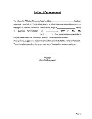 Page |9
Letter ofEndorsement
The Internship Affiliation/Research Report entitled hasbeen
submittedtotheOfficeofPlacement&Alumni,inpartialfulfillmentoftherequirementsfor
the degree of Bachelor of Business Administration, Major in , Faculty
of Business Administration on , 20XX by Mr./ Ms.
, Id # - - .Thereport hasbeenacceptedand
may be presented to the Internship Defense Committee for evaluation.
(Anyopinions,suggestionsmadeinthisreportareentirelythatoftheauthorofthereport.
TheUniversitydoesnot condonenorreject anyof theseopinionsorsuggestions).
“Name”
Internship Supervisor
 