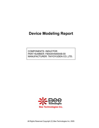 Device Modeling Report



COMPONENTS: INDUCTOR
PART NUMBER: FBA04HA600AB-00
MANUFACTURER: TAIYOYUDEN CO.,LTD.




              Bee Technologies Inc.




All Rights Reserved Copyright (C) Bee Technologies Inc. 2005
 