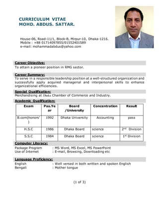 (1 of 3)
CURRICULUM VITAE
MOHD. ABDUS. SATTAR.
House-06, Road-11/1, Block-B, Mirpur-10, Dhaka-1216.
Mobile : +88 01714097855/01552401589
e-mail: mohammadabdus@yahoo.com
Career Objective:
To attain a pioneer position in RMG sector.
Career Summary:
To serve in a responsible leadership position at a well-structured organization and
successfully apply acquired managerial and interpersonal skills to enhance
organizational efficiencies.
Special Qualification:
Merchandising at Dhaka Chamber of Commerce and Industry.
Academic Qualification:
Exam Pas.Ye
ar
Board
/University
Concentration Result
B.com(honors’
)
1992 Dhaka University Accounting pass
H.S.C 1986 Dhaka Board science 2nd Division
S.S.C 1984 Dhaka Board science 1st Division
Computer Literacy:
Package Program : MS Word, MS Excel, MS PowerPoint
Use of Internet : E-mail, Browsing, Downloading etc
Language Proficiency:
English : Well versed in both written and spoken English
Bengali : Mother tongue
 