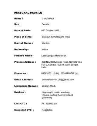 PERSONAL PROFILE :
Name : Colicia Paul.
Sex : Female.
Date of Birth : 09th
October,1987.
Place of Birth : Bilaspur, Chhattisgarh, India.
Marital Status : Married.
Nationality : Indian.
Father’s Name : Late Douglas Henderson.
Present Address : 46B,New Ballygunge Road, Kamala Villa,
Flat-2, Kolkata-700039, West Bengal,
India.
Phone No. : 09893136113 (M) , 09748709717 (M).
Email Address : dollyhenderson_26@yahoo.com
Languages Known : English, Hindi.
Hobbies : Listening to music, watching
movies, surfing the internet and
gardening.
Last CTC : Rs. 260000 p.a.
Expected CTC : Negotiable.
 