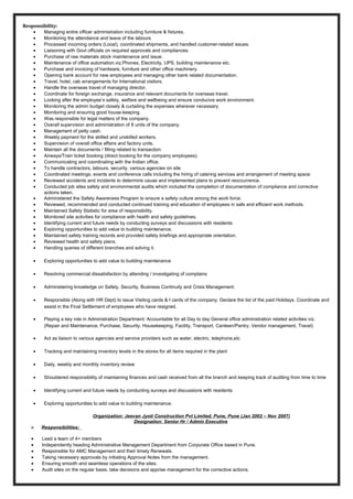 Responsibility:
• Managing entire officer administration including furniture & fixtures.
• Monitoring the attendance and leave of the labours
• Processed incoming orders (Local), coordinated shipments, and handled customer-related issues.
• Liaisoning with Govt officials on required approvals and compliances.
• Purchase of raw materials stock maintenance and issue.
• Maintenance of office automation.viz.Phones, Electricity, UPS, building maintenance etc.
• Purchase and invoicing of hardware, furniture and other office machinery.
• Opening bank account for new employees and managing other bank related documentation.
• Travel, hotel, cab arrangements for International visitors.
• Handle the overseas travel of managing director.
• Coordinate for foreign exchange, insurance and relevant documents for overseas travel.
• Looking after the employee’s safety, welfare and wellbeing and ensure conducive work environment.
• Monitoring the admin budget closely & curtailing the expenses wherever necessary.
• Monitoring and ensuring good house-keeping.
• Was responsible for legal matters of the company.
• Overall supervision and administration of 8 units of the company.
• Management of petty cash.
• Weekly payment for the skilled and unskilled workers.
• Supervision of overall office affairs and factory units.
• Maintain all the documents / filling related to transaction
• Airways/Train ticket booking (direct booking for the company employees).
• Communicating and coordinating with the Indian office.
• To handle contractors, labours, security, various agencies on site
• Coordinated meetings, events and conference calls including the hiring of catering services and arrangement of meeting space.
• Reviewed accidents and incidents to determine cause and implemented plans to prevent reoccurrence.
• Conducted job sites safety and environmental audits which included the completion of documentation of compliance and corrective
actions taken.
• Administered the Safety Awareness Program to ensure a safety culture among the work force.
• Reviewed, recommended and conducted continued training and education of employees in safe and efficient work methods.
• Maintained Safety Statistic for area of responsibility.
• Monitored site activities for compliance with health and safety guidelines.
• Identifying current and future needs by conducting surveys and discussions with residents
• Exploring opportunities to add value to building maintenance.
• Maintained safety training records and provided safety briefings and appropriate orientation.
• Reviewed health and safety plans.
• Handling queries of different branches and solving it.
• Exploring opportunities to add value to building maintenance
• Resolving commercial dissatisfaction by attending / investigating of complains
• Administering knowledge on Safety, Security, Business Continuity and Crisis Management.
• Responsible (Along with HR Dept) to issue Visiting cards & I cards of the company. Declare the list of the paid Holidays. Coordinate and
assist in the Final Settlement of employees who have resigned.
• Playing a key role in Administration Department: Accountable for all Day to day General office administration related activities viz.
(Repair and Maintenance, Purchase, Security, Housekeeping, Facility, Transport, Canteen/Pantry, Vendor management, Travel)
• Act as liaison to various agencies and service providers such as water, electric, telephone,etc
• Tracking and maintaining inventory levels in the stores for all items required in the plant
• Daily, weekly and monthly inventory review
• Shouldered responsibility of maintaining finances and cash received from all the branch and keeping track of auditing from time to time
• Identifying current and future needs by conducting surveys and discussions with residents
• Exploring opportunities to add value to building maintenance.
Organization: Jeevan Jyoti Construction Pvt Limited, Pune, Pune (Jan 2002 – Nov 2007)
Designation: Senior Hr / Admin Executive
 Responsibilities:
• Lead a team of 4+ members
• Independently heading Administrative Management Department from Corporate Office based in Pune.
• Responsible for AMC Management and their timely Renewals.
• Taking necessary approvals by initiating Approval Notes from the management.
• Ensuring smooth and seamless operations of the sites.
• Audit sites on the regular basis, take decisions and apprise management for the corrective actions.
 