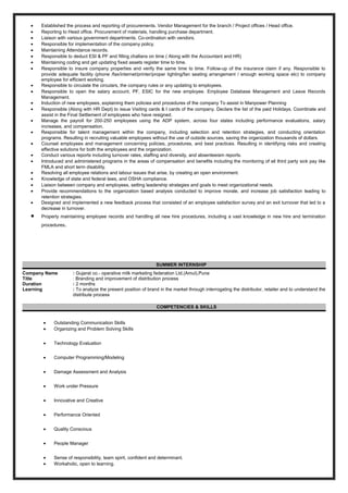 • Established the process and reporting of procurements. Vendor Management for the branch / Project offices / Head office.
• Reporting to Head office. Procurement of materials, handling purchase department.
• Liaison with various government departments. Co-ordination with vendors.
• Responsible for implementation of the company policy.
• Maintaining Attendance records.
• Responsible to deduct ESI & PF and filling challans on time ( Along with the Accountant and HR)
• Maintaining coding and get updating fixed assets register time to time.
• Responsible to insure company properties and verify the same time to time. Follow-up of the insurance claim if any. Responsible to
provide adequate facility (phone /fax/internet/printer/proper lighting/fan seating arrangement / enough working space etc) to company
employee for efficient working.
• Responsible to circulate the circulars, the company rules or any updating to employees.
• Responsible to open the salary account, PF, ESIC for the new employee. Employee Database Management and Leave Records
Management.
• Induction of new employees, explaining them policies and procedures of the company To assist in Manpower Planning
• Responsible (Along with HR Dept) to issue Visiting cards & I cards of the company. Declare the list of the paid Holidays. Coordinate and
assist in the Final Settlement of employees who have resigned.
• Manage the payroll for 200-250 employees using the ADP system, across four states including performance evaluations, salary
increases, and compensation.
• Responsible for talent management within the company, including selection and retention strategies, and conducting orientation
programs. Resulting in recruiting valuable employees without the use of outside sources, saving the organization thousands of dollars.
• Counsel employees and management concerning policies, procedures, and best practices. Resulting in identifying risks and creating
effective solutions for both the employees and the organization.
• Conduct various reports including turnover rates, staffing and diversity, and absenteeism reports.
• Introduced and administered programs in the areas of compensation and benefits including the monitoring of all third party sick pay like
FMLA and short term disability.
• Resolving all employee relations and labour issues that arise, by creating an open environment.
• Knowledge of state and federal laws, and OSHA compliance.
• Liaison between company and employees, setting leadership strategies and goals to meet organizational needs.
• Provide recommendations to the organization based analysis conducted to improve morale, and increase job satisfaction leading to
retention strategies.
• Designed and implemented a new feedback process that consisted of an employee satisfaction survey and an exit turnover that led to a
decrease in turnover.
• Properly maintaining employee records and handling all new hire procedures, including a vast knowledge in new hire and termination
procedures.
SUMMER INTERNSHIP
Company Name : Gujarat co.- operative milk marketing federation Ltd.(Amul),Pune
Title : Branding and improvement of distribution process
Duration : 2 months
Learning : To analyze the present position of brand in the market through interrogating the distributor, retailer and to understand the
distribute process
COMPETENCIES & SKILLS
• Outstanding Communication Skills
• Organizing and Problem Solving Skills
• Technology Evaluation
• Computer Programming/Modeling
• Damage Assessment and Analysis
• Work under Pressure
• Innovative and Creative
• Performance Oriented
• Quality Conscious
• People Manager
• Sense of responsibility, team spirit, confident and determinant.
• Workaholic, open to learning.
 