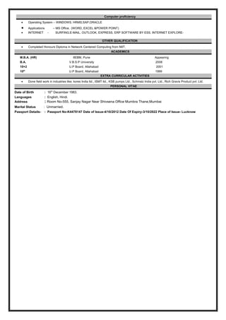 Computer proficiency
• Operating System – WINDOWS. HRMS,SAP,ORACLE
• Applications – MS Office. (WORD, EXCEL &POWER POINT)
• INTERNET - SURFING,E-MAIL, OUTLOOK, EXPRESS, ERP SOFTWARE BY ESS, INTERNET EXPLORE-
OTHER QUALIFICATION
• Completed Honours Diploma in Network Centered Computing from NIIT.
ACADEMICS
M.B.A. (HR) IIEBM, Pune Appearing
B.A. V.B.S.P University 2008
10+2 U.P Board, Allahabad 2001
10th
U.P Board, Allahabad 1999
EXTRA CURRICULAR ACTIVITIES
• Done field work in industries like; kores India ltd., ISMT ltd., KSB pumps Ltd., Schmalz India pvt. Ltd., Rich Gravis Product pvt. Ltd.
PERSONAL VITAE
Date of Birth : 16th
December 1983.
Languages : English, Hindi.
Address : Room No-555, Sanjay Nagar Near Shivsena Office Mumbra Thane,Mumbai
Marital Status : Unmarried.
Passport Details- : Passport No-K4478147 Date of Issue-4/10/2012 Date Of Expiry-3/10/2022 Place of Issue- Lucknow
 