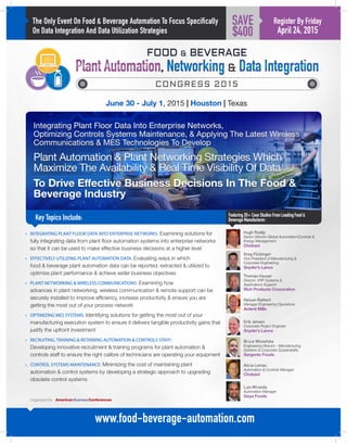 The Only Event On Food & Beverage Automation To Focus Specifically
On Data Integration And Data Utilization Strategies
Integrating Plant Floor Data Into Enterprise Networks,
Optimizing Controls Systems Maintenance, & Applying The Latest Wireless
Communications  MES Technologies To Develop
Plant Automation  Plant Networking Strategies Which
Maximize The Availability  Real Time Visibility Of Data
To Drive Effective Business Decisions In The Food 
Beverage Industry
Key Topics Include:
June 30 - July 1, 2015 | Houston | Texas
Greg Flickinger
Vice President of Manufacturing 
Corporate Engineering
Snyder’s Lance
Featuring20+CaseStudiesFromLeadingFood
BeverageManufacturer:
www.food-beverage-automation.com
Register By Friday
April 24, 2015
SAVE
$400
•	 INTEGRATING PLANT FLOOR DATA INTO ENTERPRISE NETWORKS: Examining solutions for
fully integrating data from plant floor automation systems into enterprise networks
so that it can be used to make effective business decisions at a higher level
•	 EFFECTIVELY UTILIZING PLANT AUTOMATION DATA: Evaluating ways in which
food  beverage plant automation data can be reported, extracted  utilized to
optimize plant performance  achieve wider business objectives
•	 PLANT NETWORKING  WIRELESS COMMUNICATIONS: Examining how
advances in plant networking, wireless communication  remote support can be
securely installed to improve efficiency, increase productivity  ensure you are
getting the most out of your process network
•	 OPTIMIZING MES SYSTEMS: Identifying solutions for getting the most out of your
manufacturing execution system to ensure it delivers tangible productivity gains that
justify the upfront investment
•	 RECRUITING, TRAINING  RETAINING AUTOMATION  CONTROLS STAFF:
Developing innovative recruitment  training programs for plant automation 
controls staff to ensure the right calibre of technicians are operating your equipment
•	 CONTROL SYSTEMS MAINTENANCE: Minimizing the cost of maintaining plant
automation  control systems by developing a strategic approach to upgrading
obsolete control systems
Thomas Hauser
Director, ERP Systems 
Applications Support
Rich Products Corporation
Nelson Rathert
Manager Engineering Operations
Ardent Mills
Erik Jensen
Corporate Project Engineer
Snyder’s Lance
Bruce Wisnefske
Engineering Director - Manufacturing
Systems  Corporate Sustainability
Sargento Foods
Alicia Lomas
Automation  Controls Manager
Chobani
Luis Miranda
Automation Manager
Goya Foods
Hugh Roddy
Senior Director Global AutomationControls 
Energy Management
Chobani
Organized By:
 
