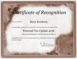 Steve Erickson
Certificate of Recognition
This is to certify that
has successfully completed the comprehensive, one day (seven hour) tax update course
In Recognition Thereof we have hereby awarded this certificate this Tuesday, February 9, 2016 in
Edmonton, Alberta.
VIDEO TAX NEWS INC.
Planning and Preparation of 2015 Personal Tax Returns
Personal Tax Update 2016
 
