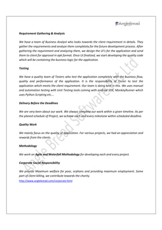 Requirement Gathering & Analysis
We have a team of Business Analyst who looks towards the client requirement in details. They
gather the requirements and analyze them completely for the future development process. After
gathering the requirement and analyzing them, we design the UI’s for the application and send
them to client for approval in apk format. Once UI finalized, we start developing the quality code
which will be containing the business logic for the application.
Testing
We have a quality team of Testers who test the application completely with the business flow,
quality and performance of the application. It is the responsibility of Tester to test the
application which meets the client requirement. Our team is doing best in this. We uses manual
and automation testing with Unit Testing tools coming with android SDK, MonkeyRunner which
uses Python Scripting etc….
Delivery Before the Deadlines
We are very keen about our work. We always complete our work within a given timeline. As per
the planed schedule of Project, we achieve each and every milestone within scheduled deadline.
Quality Work
We mainly focus on the quality of application. For various projects, we had an appreciation and
rewards from the clients.
Methodology
We work on Agile and Waterfall Methodology for developing each and every project.
Corporate Social Responsibility
We provide Maximum welfare for poor, orphans and providing maximum employment. Some
part of client billing, we contribute towards the charity.
http://www.anglebread.com/corporate.html
 