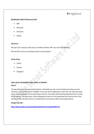 Qualitative Expert Resources from
• IBM
• Microsoft
• Persistent
• Infosys
Resources
We have 115+ resources who works on Andorid, iPhone, PHP, Java and .Net Platforms .
We have 40+ resources working onsite for various projects.
Clients Cities
• US/UK
• Canada
• Singapore
Some of our developer’s best works in Android
Park.IT
This app allows user to avoid parking tickets. It basically uses the current location and shows you the
warnings on the parking spaces available. It also uses push notifications to alert the user when the place
where you have parked has any upcoming restriction. It provides all the parking information for Cars like
Street Parking, Tow Away Zone, Street Sweeping etc that are in the downtown San Francisco area. One
will also receive the alert if the car is parked and is not picked up after the parking duration.
Google Play URL :
https://play.google.com/store/apps/details?id=com.parkitlite&hl=en
 