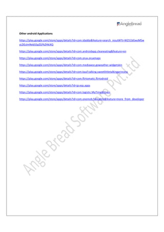 Other android Applications
https://play.google.com/store/apps/details?id=com.idaddy&feature=search_result#?t=W251bGwsMSw
yLDEsImNvbS5pZGFkZHkiXQ
https://play.google.com/store/apps/details?id=com.androidapp.cleaneating&feature=en
https://play.google.com/store/apps/details?id=com.orux.oruxmaps
https://play.google.com/store/apps/details?id=com.mediawoz.goweather.widgetskin
https://play.google.com/store/apps/details?id=com.kauf.talking.sweetlittletalkingprincess
https://play.google.com/store/apps/details?id=com.flirtomatic.flirtodroid
https://play.google.com/store/apps/details?id=jp.eqs.apps
https://play.google.com/store/apps/details?id=com.logistic.MyTime&hl=en
https://play.google.com/store/apps/details?id=com.onemob.fakeabite&feature=more_from_developer
 