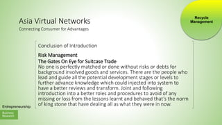 Business
Research
Entrepreneurship
Asia Virtual Networks
Conclusion of Introduction
Risk Management
The Gates On Eye for Suitcase Trade
No one is perfectly matched or done without risks or debts for
background involved goods and services. There are the people who
lead and guide all the potential development stages or levels to
further advance knowledge which could injected into system to
have a better reviews and transform. Joint and following
introduction into a better roles and procedures to avoid of any
missing or loss from the lessons learnt and behaved that’s the norm
of king stone that have dealing all as what they were in now.
Connecting Consumer for Advantages
Recycle
Management
 