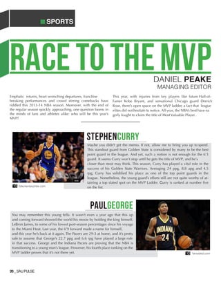 SPORTS
20_SAUPULSE
PAULGEORGE
blackenterprise.com
fansided.com
RACETOTHEMVPDANIEL PEAKE
MANAGING EDITOR
Emphatic returns, heart wrenching departures, franchise
breaking performances and crowd stirring comebacks have
riddled this 2013-14 NBA season. Moreover, with the end of
the regular season quickly approaching, one question looms in
the minds of fans and athletes alike: who will be this year’s
MVP?
This year, with injuries from key players like future Hall-of-
Famer Kobe Bryant, and sensational Chicago guard Derrick
Rose, there's open space on the MVP ladder; a fact that league
elites did not hesitate to notice. All year, the NBA’s best have ea
gerly fought to claim the title of Most Valuable Player.
STEPHENCURRY
Maybe you didn't get the memo. If not, allow me to bring you up to speed.
This standout guard from Golden State is considered by many to be the best
point guard in the league. And yet, such a notion is not enough for the 6’3
guard. It seems Curry won’t stop until he gets the title of MVP, and he’s
closer than most may think. This season, Curry has played a vital role in the
success of his Golden State Warriors. Averaging 24 ppg, 8.8 apg and 4.5
rpg, Curry has solidified his place as one of the top point guards in the
league. Nonetheless, the young guard’s efforts still are not quite worthy of at-
taining a top slated spot on the MVP Ladder. Curry is ranked at number five
on the list.
You may remember this young fella. It wasn’t even a year ago that this up
and coming forward showed the world his moxie by holding the king himself,
LeBron James, to some of his lowest post-season percentages since his voyage
to the Miami Heat. Last year, the 6’9 forward made a name for himself,
and this year he’s back at it again. The Pacers are 29-3 at home, and it’s pretty
safe to assume that George’s 22.7 ppg and 6.6 rpg have played a large role
in that success. George and the Indiana Pacers are proving that the NBA is
transitioning to a young man’s league. However, his fourth place ranking on the
MVP ladder proves that it’s not there yet.
 