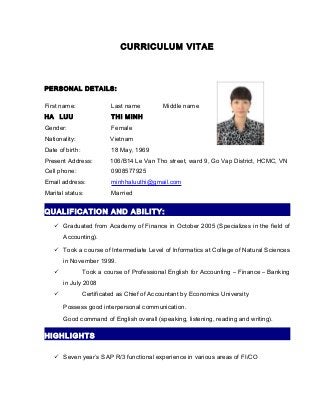 CURRICULUM VITAE
PERSONAL DETAILS:
First name: Last name Middle name
HA LUU THI MINH
Gender: Female
Nationality: Vietnam
Date of birth: 18 May, 1969
Present Address: 106/B14 Le Van Tho street, ward 9, Go Vap District, HCMC, VN
Cell phone: 0908577925
Email address: minhhaluuthi@gmail.com
Marital status: Married
QUALIFICATION AND ABILITY:
 Graduated from Academy of Finance in October 2005 (Specializes in the field of
Accounting).
 Took a course of Intermediate Level of Informatics at College of Natural Sciences
in November 1999.
 Took a course of Professional English for Accounting – Finance – Banking
in July 2008
 Certificated as Chief of Accountant by Economics University
Possess good interpersonal communication.
Good command of English overall (speaking, listening, reading and writing).
HIGHLIGHTS
 Seven year’s SAP R/3 functional experience in various areas of FI/CO
 