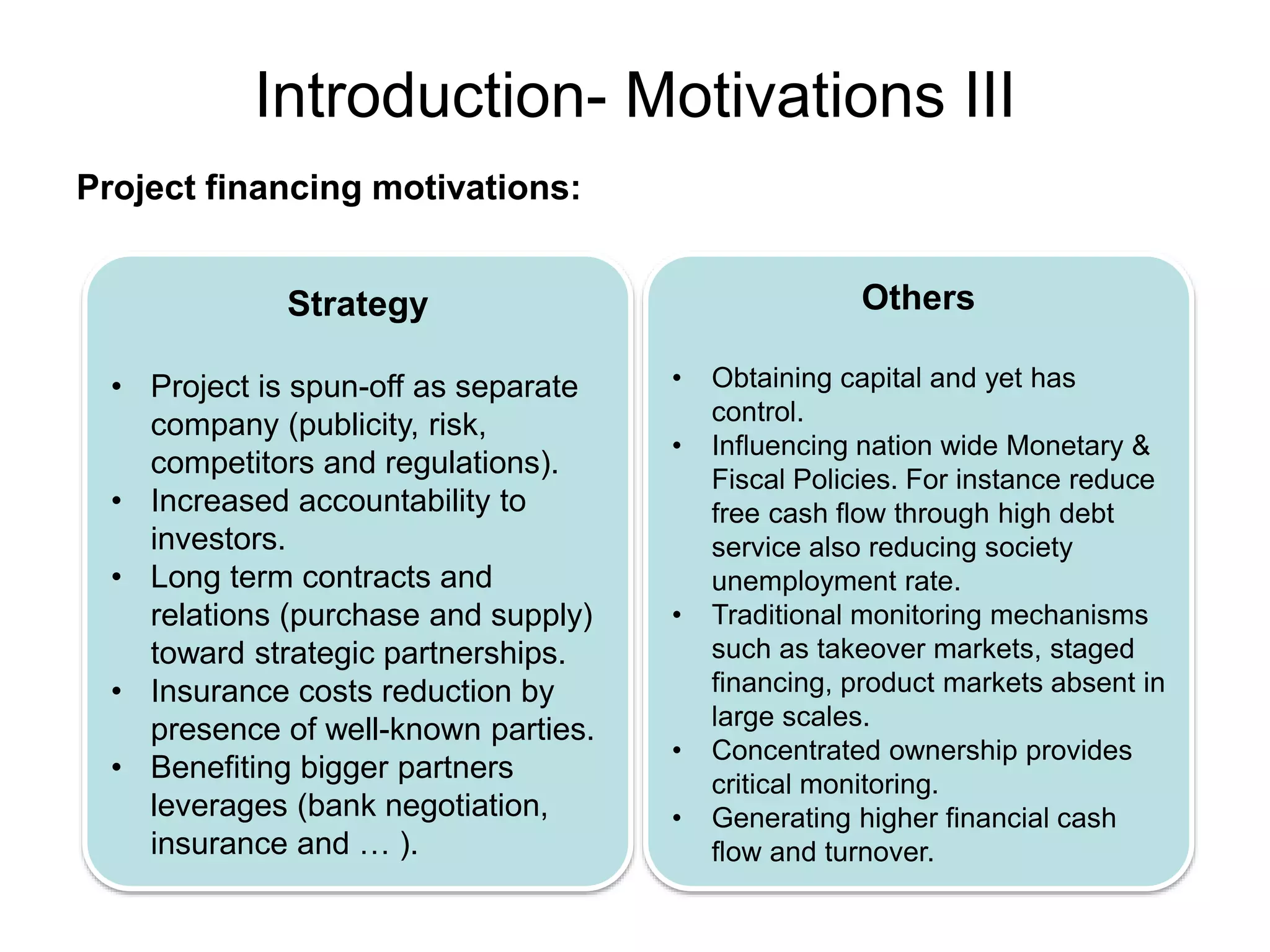 Introduction- Motivations III
Project financing motivations:
Strategy
• Project is spun-off as separate
company (publicity, risk,
competitors and regulations).
• Increased accountability to
investors.
• Long term contracts and
relations (purchase and supply)
toward strategic partnerships.
• Insurance costs reduction by
presence of well-known parties.
• Benefiting bigger partners
leverages (bank negotiation,
insurance and … ).
Others
• Obtaining capital and yet has
control.
• Influencing nation wide Monetary &
Fiscal Policies. For instance reduce
free cash flow through high debt
service also reducing society
unemployment rate.
• Traditional monitoring mechanisms
such as takeover markets, staged
financing, product markets absent in
large scales.
• Concentrated ownership provides
critical monitoring.
• Generating higher financial cash
flow and turnover.
 
