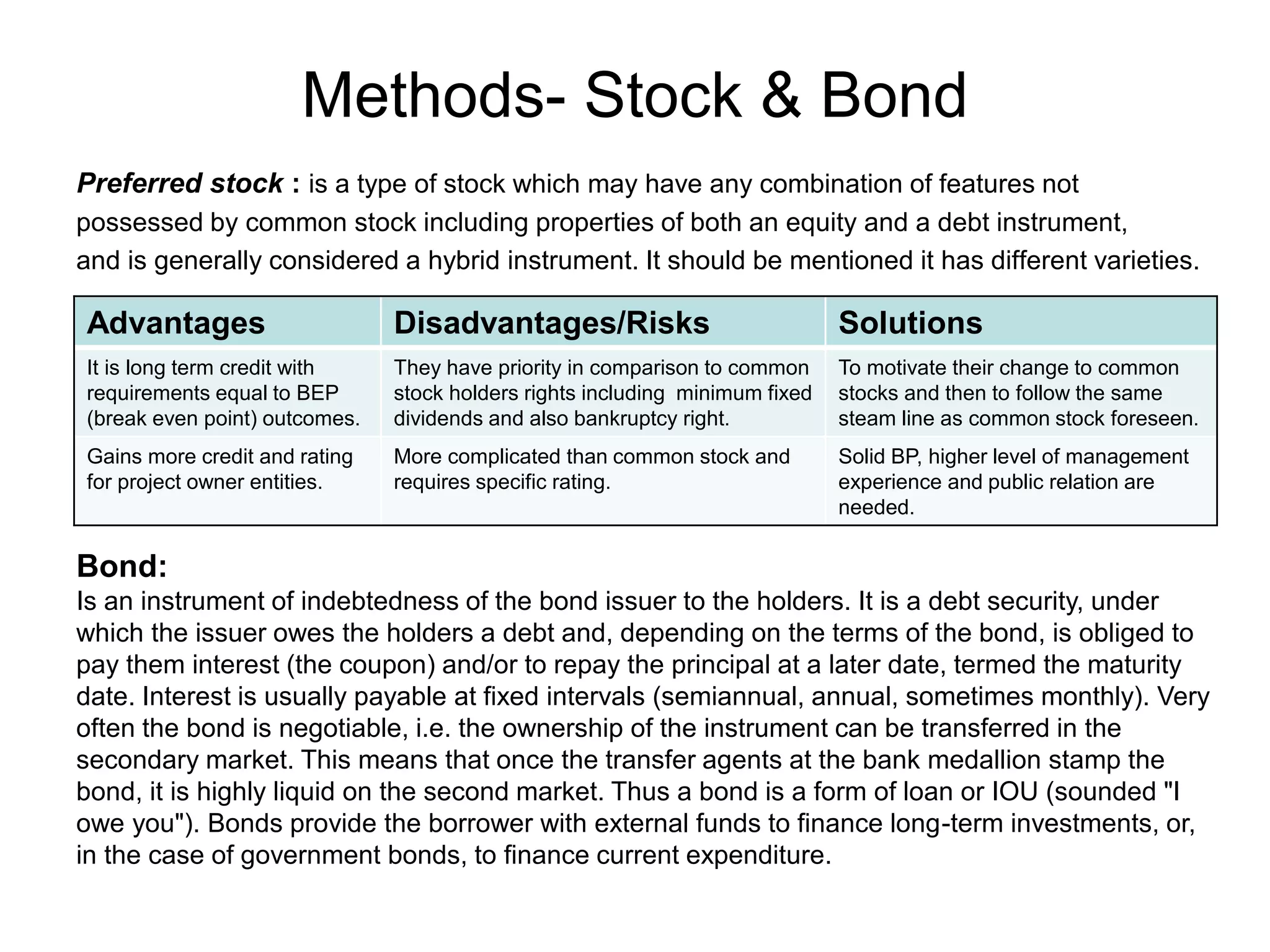 Methods- Stock & Bond
Preferred stock : is a type of stock which may have any combination of features not
possessed by common stock including properties of both an equity and a debt instrument,
and is generally considered a hybrid instrument. It should be mentioned it has different varieties.
Advantages Disadvantages/Risks Solutions
It is long term credit with
requirements equal to BEP
(break even point) outcomes.
They have priority in comparison to common
stock holders rights including minimum fixed
dividends and also bankruptcy right.
To motivate their change to common
stocks and then to follow the same
steam line as common stock foreseen.
Gains more credit and rating
for project owner entities.
More complicated than common stock and
requires specific rating.
Solid BP, higher level of management
experience and public relation are
needed.
Bond:
Is an instrument of indebtedness of the bond issuer to the holders. It is a debt security, under
which the issuer owes the holders a debt and, depending on the terms of the bond, is obliged to
pay them interest (the coupon) and/or to repay the principal at a later date, termed the maturity
date. Interest is usually payable at fixed intervals (semiannual, annual, sometimes monthly). Very
often the bond is negotiable, i.e. the ownership of the instrument can be transferred in the
secondary market. This means that once the transfer agents at the bank medallion stamp the
bond, it is highly liquid on the second market. Thus a bond is a form of loan or IOU (sounded "I
owe you"). Bonds provide the borrower with external funds to finance long-term investments, or,
in the case of government bonds, to finance current expenditure.
 