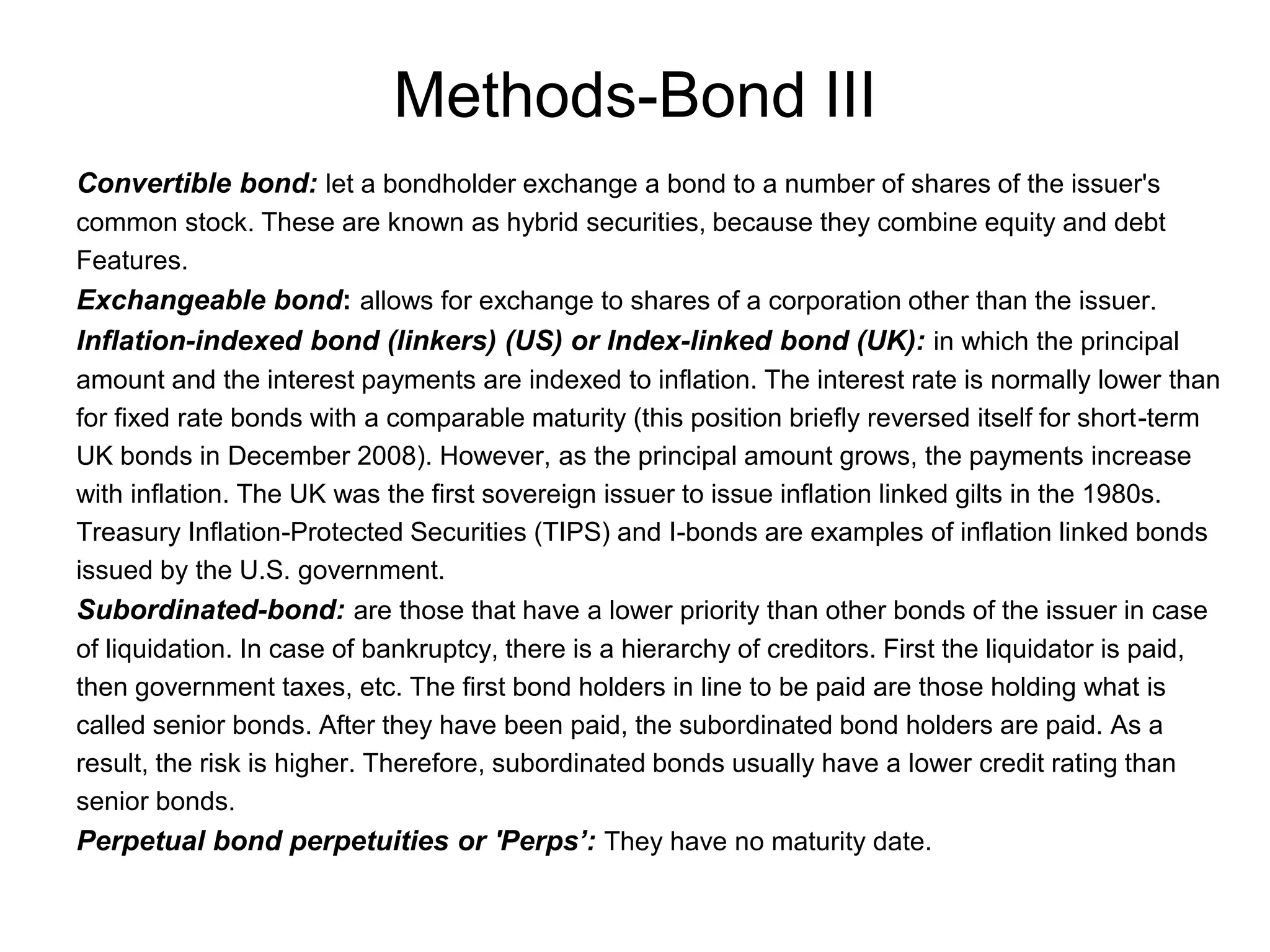 Methods-Bond III
Convertible bond: let a bondholder exchange a bond to a number of shares of the issuer's
common stock. These are known as hybrid securities, because they combine equity and debt
Features.
Exchangeable bond: allows for exchange to shares of a corporation other than the issuer.
Inflation-indexed bond (linkers) (US) or Index-linked bond (UK): in which the principal
amount and the interest payments are indexed to inflation. The interest rate is normally lower than
for fixed rate bonds with a comparable maturity (this position briefly reversed itself for short-term
UK bonds in December 2008). However, as the principal amount grows, the payments increase
with inflation. The UK was the first sovereign issuer to issue inflation linked gilts in the 1980s.
Treasury Inflation-Protected Securities (TIPS) and I-bonds are examples of inflation linked bonds
issued by the U.S. government.
Subordinated-bond: are those that have a lower priority than other bonds of the issuer in case
of liquidation. In case of bankruptcy, there is a hierarchy of creditors. First the liquidator is paid,
then government taxes, etc. The first bond holders in line to be paid are those holding what is
called senior bonds. After they have been paid, the subordinated bond holders are paid. As a
result, the risk is higher. Therefore, subordinated bonds usually have a lower credit rating than
senior bonds.
Perpetual bond perpetuities or 'Perps’: They have no maturity date.
 