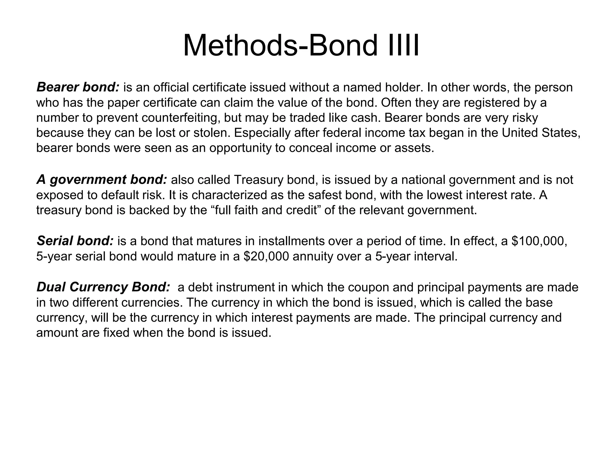 Methods-Bond IIII
.Bearer bond: is an official certificate issued without a named holder. In other words, the person
who has the paper certificate can claim the value of the bond. Often they are registered by a
number to prevent counterfeiting, but may be traded like cash. Bearer bonds are very risky
because they can be lost or stolen. Especially after federal income tax began in the United States,
bearer bonds were seen as an opportunity to conceal income or assets.
A government bond: also called Treasury bond, is issued by a national government and is not
exposed to default risk. It is characterized as the safest bond, with the lowest interest rate. A
treasury bond is backed by the “full faith and credit” of the relevant government.
Serial bond: is a bond that matures in installments over a period of time. In effect, a $100,000,
5-year serial bond would mature in a $20,000 annuity over a 5-year interval.
Dual Currency Bond: a debt instrument in which the coupon and principal payments are made
in two different currencies. The currency in which the bond is issued, which is called the base
currency, will be the currency in which interest payments are made. The principal currency and
amount are fixed when the bond is issued.
 