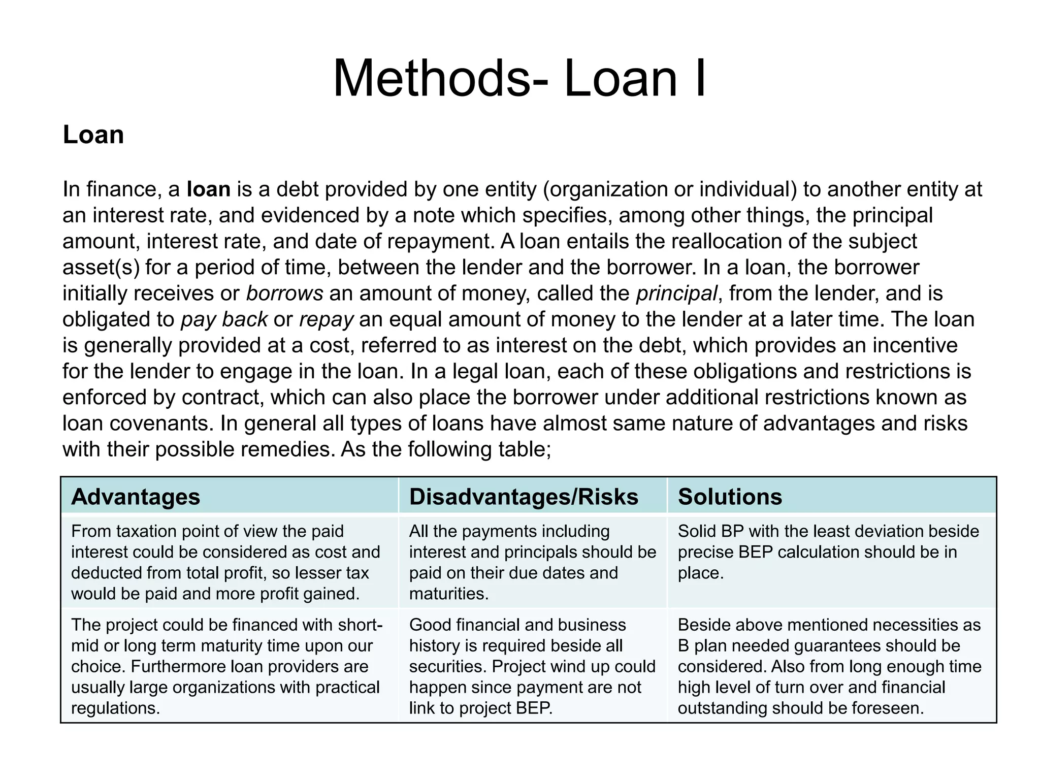 Methods- Loan I
Loan
In finance, a loan is a debt provided by one entity (organization or individual) to another entity at
an interest rate, and evidenced by a note which specifies, among other things, the principal
amount, interest rate, and date of repayment. A loan entails the reallocation of the subject
asset(s) for a period of time, between the lender and the borrower. In a loan, the borrower
initially receives or borrows an amount of money, called the principal, from the lender, and is
obligated to pay back or repay an equal amount of money to the lender at a later time. The loan
is generally provided at a cost, referred to as interest on the debt, which provides an incentive
for the lender to engage in the loan. In a legal loan, each of these obligations and restrictions is
enforced by contract, which can also place the borrower under additional restrictions known as
loan covenants. In general all types of loans have almost same nature of advantages and risks
with their possible remedies. As the following table;
Advantages Disadvantages/Risks Solutions
From taxation point of view the paid
interest could be considered as cost and
deducted from total profit, so lesser tax
would be paid and more profit gained.
All the payments including
interest and principals should be
paid on their due dates and
maturities.
Solid BP with the least deviation beside
precise BEP calculation should be in
place.
The project could be financed with short-
mid or long term maturity time upon our
choice. Furthermore loan providers are
usually large organizations with practical
regulations.
Good financial and business
history is required beside all
securities. Project wind up could
happen since payment are not
link to project BEP.
Beside above mentioned necessities as
B plan needed guarantees should be
considered. Also from long enough time
high level of turn over and financial
outstanding should be foreseen.
 