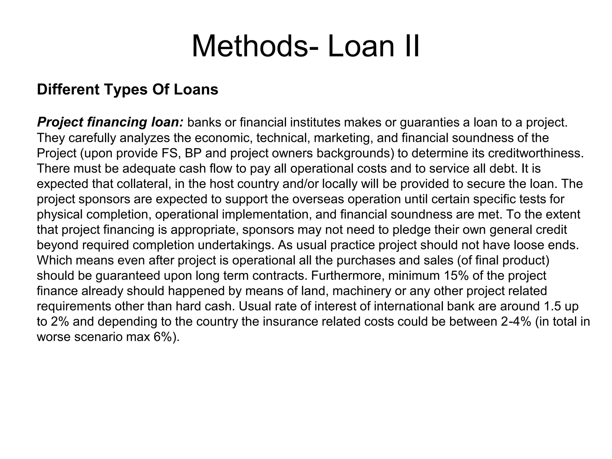 Methods- Loan II
.
Different Types Of Loans
Project financing loan: banks or financial institutes makes or guaranties a loan to a project.
They carefully analyzes the economic, technical, marketing, and financial soundness of the
Project (upon provide FS, BP and project owners backgrounds) to determine its creditworthiness.
There must be adequate cash flow to pay all operational costs and to service all debt. It is
expected that collateral, in the host country and/or locally will be provided to secure the loan. The
project sponsors are expected to support the overseas operation until certain specific tests for
physical completion, operational implementation, and financial soundness are met. To the extent
that project financing is appropriate, sponsors may not need to pledge their own general credit
beyond required completion undertakings. As usual practice project should not have loose ends.
Which means even after project is operational all the purchases and sales (of final product)
should be guaranteed upon long term contracts. Furthermore, minimum 15% of the project
finance already should happened by means of land, machinery or any other project related
requirements other than hard cash. Usual rate of interest of international bank are around 1.5 up
to 2% and depending to the country the insurance related costs could be between 2-4% (in total in
worse scenario max 6%).
 