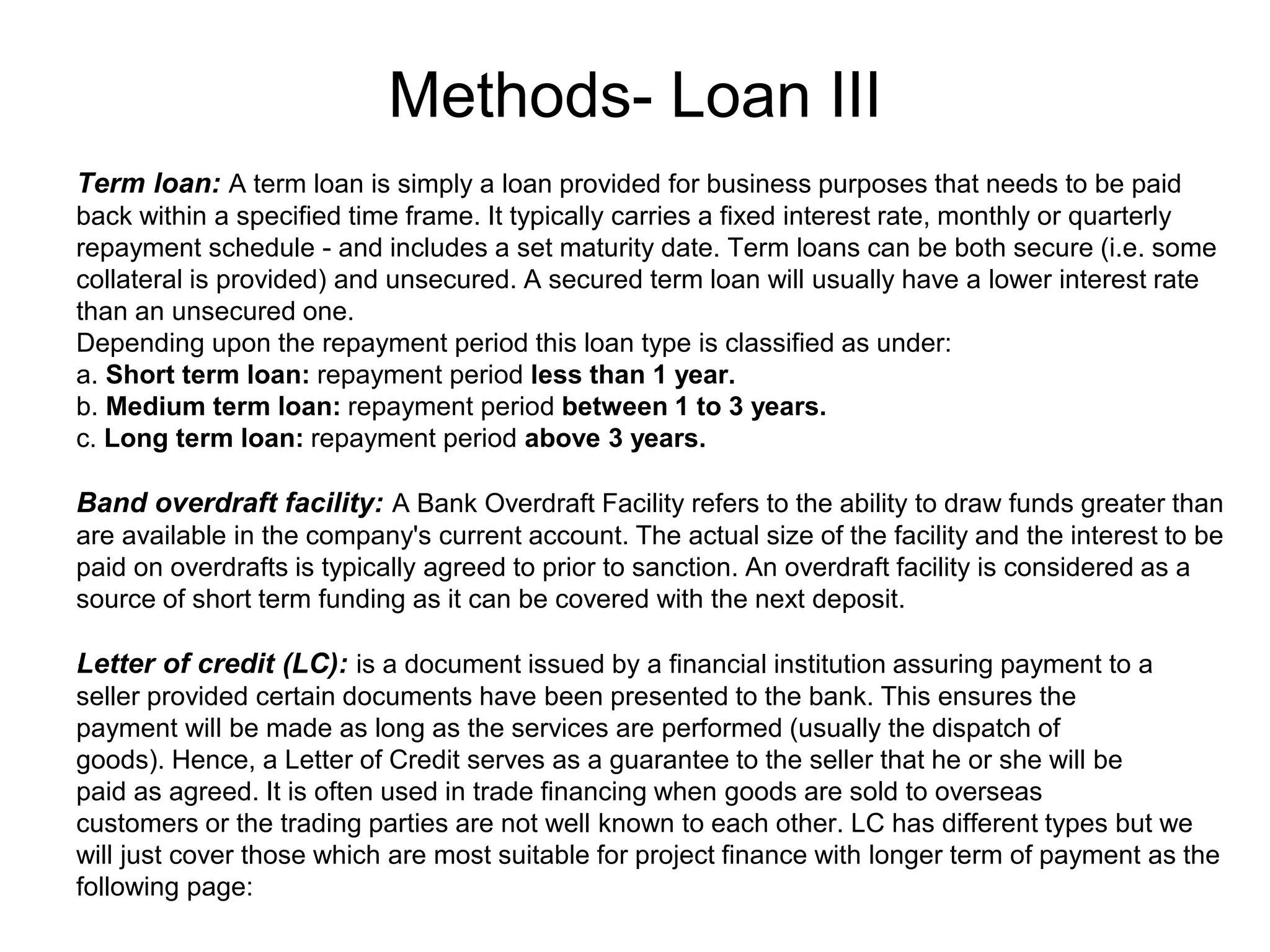 Methods- Loan III
.
Term loan: A term loan is simply a loan provided for business purposes that needs to be paid
back within a specified time frame. It typically carries a fixed interest rate, monthly or quarterly
repayment schedule - and includes a set maturity date. Term loans can be both secure (i.e. some
collateral is provided) and unsecured. A secured term loan will usually have a lower interest rate
than an unsecured one.
Depending upon the repayment period this loan type is classified as under:
a. Short term loan: repayment period less than 1 year.
b. Medium term loan: repayment period between 1 to 3 years.
c. Long term loan: repayment period above 3 years.
Band overdraft facility: A Bank Overdraft Facility refers to the ability to draw funds greater than
are available in the company's current account. The actual size of the facility and the interest to be
paid on overdrafts is typically agreed to prior to sanction. An overdraft facility is considered as a
source of short term funding as it can be covered with the next deposit.
Letter of credit (LC): is a document issued by a financial institution assuring payment to a
seller provided certain documents have been presented to the bank. This ensures the
payment will be made as long as the services are performed (usually the dispatch of
goods). Hence, a Letter of Credit serves as a guarantee to the seller that he or she will be
paid as agreed. It is often used in trade financing when goods are sold to overseas
customers or the trading parties are not well known to each other. LC has different types but we
will just cover those which are most suitable for project finance with longer term of payment as the
following page:
 
