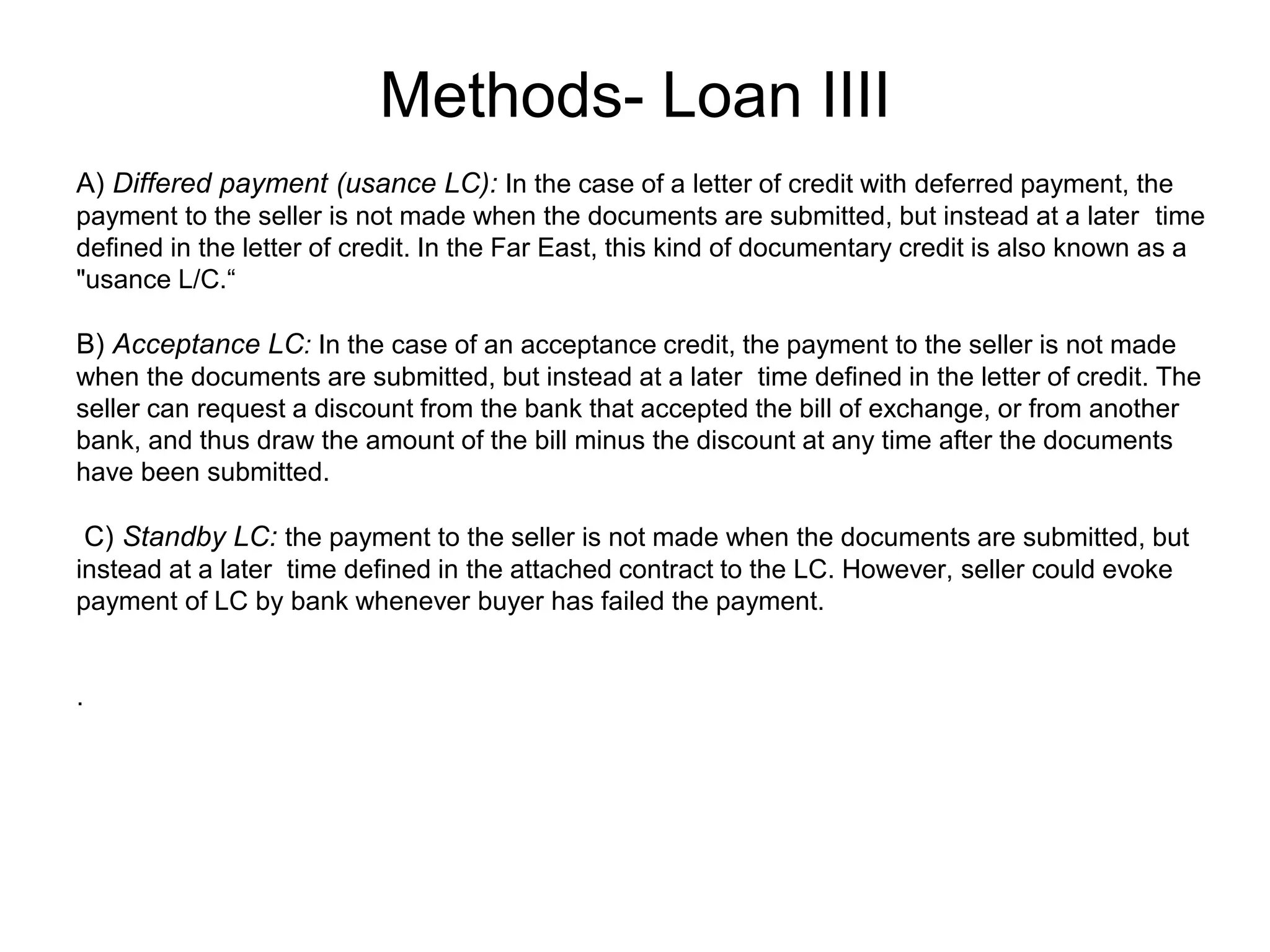 Methods- Loan IIII
B) Acceptance LC: In the case of an acceptance credit, the payment to the seller is not made
when the documents are submitted, but instead at a later time defined in the letter of credit. The
seller can request a discount from the bank that accepted the bill of exchange, or from another
bank, and thus draw the amount of the bill minus the discount at any time after the documents
have been submitted.
C) Standby LC: the payment to the seller is not made when the documents are submitted, but
instead at a later time defined in the attached contract to the LC. However, seller could evoke
payment of LC by bank whenever buyer has failed the payment.
.
A) Differed payment (usance LC): In the case of a letter of credit with deferred payment, the
payment to the seller is not made when the documents are submitted, but instead at a later time
defined in the letter of credit. In the Far East, this kind of documentary credit is also known as a
"usance L/C.“
 