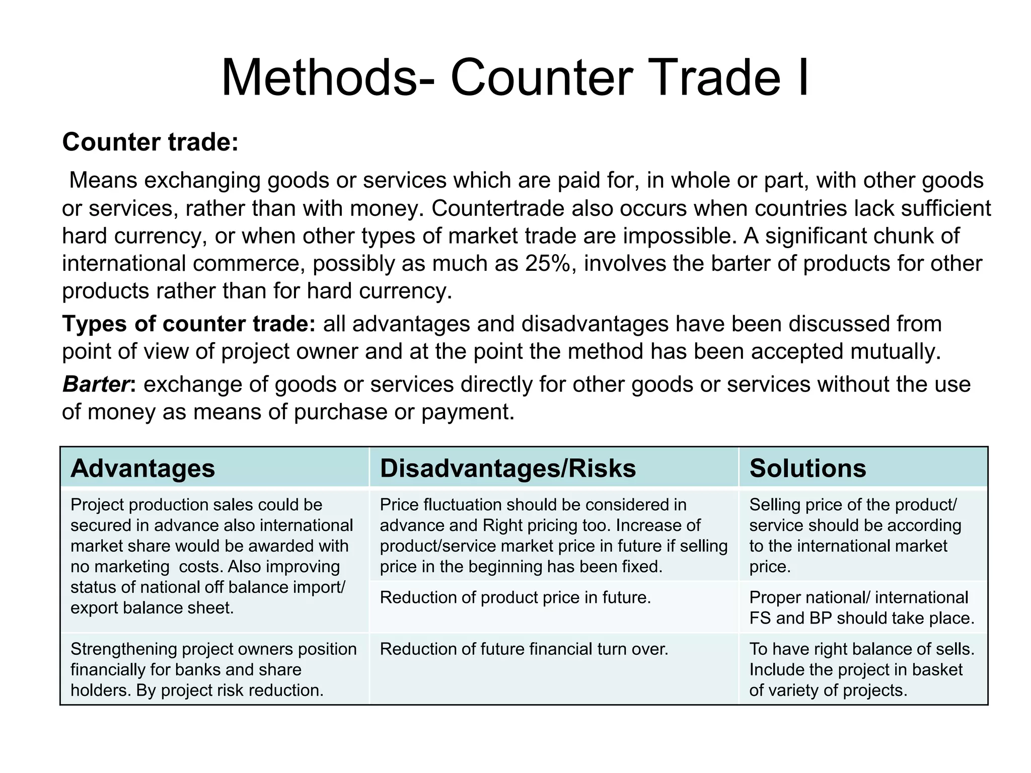 Methods- Counter Trade I
Counter trade:
Means exchanging goods or services which are paid for, in whole or part, with other goods
or services, rather than with money. Countertrade also occurs when countries lack sufficient
hard currency, or when other types of market trade are impossible. A significant chunk of
international commerce, possibly as much as 25%, involves the barter of products for other
products rather than for hard currency.
Types of counter trade: all advantages and disadvantages have been discussed from
point of view of project owner and at the point the method has been accepted mutually.
Barter: exchange of goods or services directly for other goods or services without the use
of money as means of purchase or payment.
Advantages Disadvantages/Risks Solutions
Project production sales could be
secured in advance also international
market share would be awarded with
no marketing costs. Also improving
status of national off balance import/
export balance sheet.
Price fluctuation should be considered in
advance and Right pricing too. Increase of
product/service market price in future if selling
price in the beginning has been fixed.
Selling price of the product/
service should be according
to the international market
price.
Reduction of product price in future. Proper national/ international
FS and BP should take place.
Strengthening project owners position
financially for banks and share
holders. By project risk reduction.
Reduction of future financial turn over. To have right balance of sells.
Include the project in basket
of variety of projects.
 