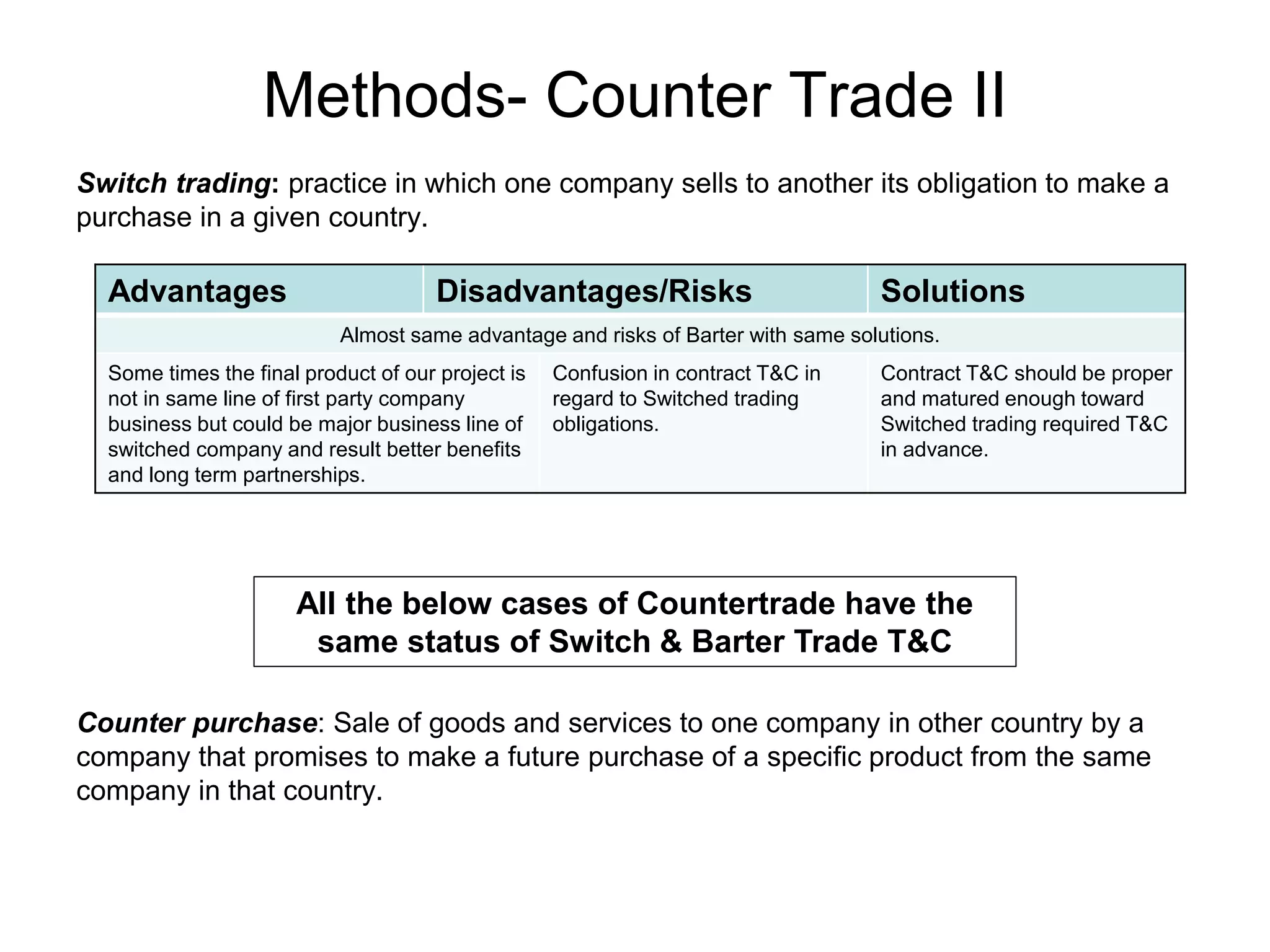 Methods- Counter Trade II
Switch trading: practice in which one company sells to another its obligation to make a
purchase in a given country.
Advantages Disadvantages/Risks Solutions
Almost same advantage and risks of Barter with same solutions.
Some times the final product of our project is
not in same line of first party company
business but could be major business line of
switched company and result better benefits
and long term partnerships.
Confusion in contract T&C in
regard to Switched trading
obligations.
Contract T&C should be proper
and matured enough toward
Switched trading required T&C
in advance.
Counter purchase: Sale of goods and services to one company in other country by a
company that promises to make a future purchase of a specific product from the same
company in that country.
All the below cases of Countertrade have the
same status of Switch & Barter Trade T&C
 