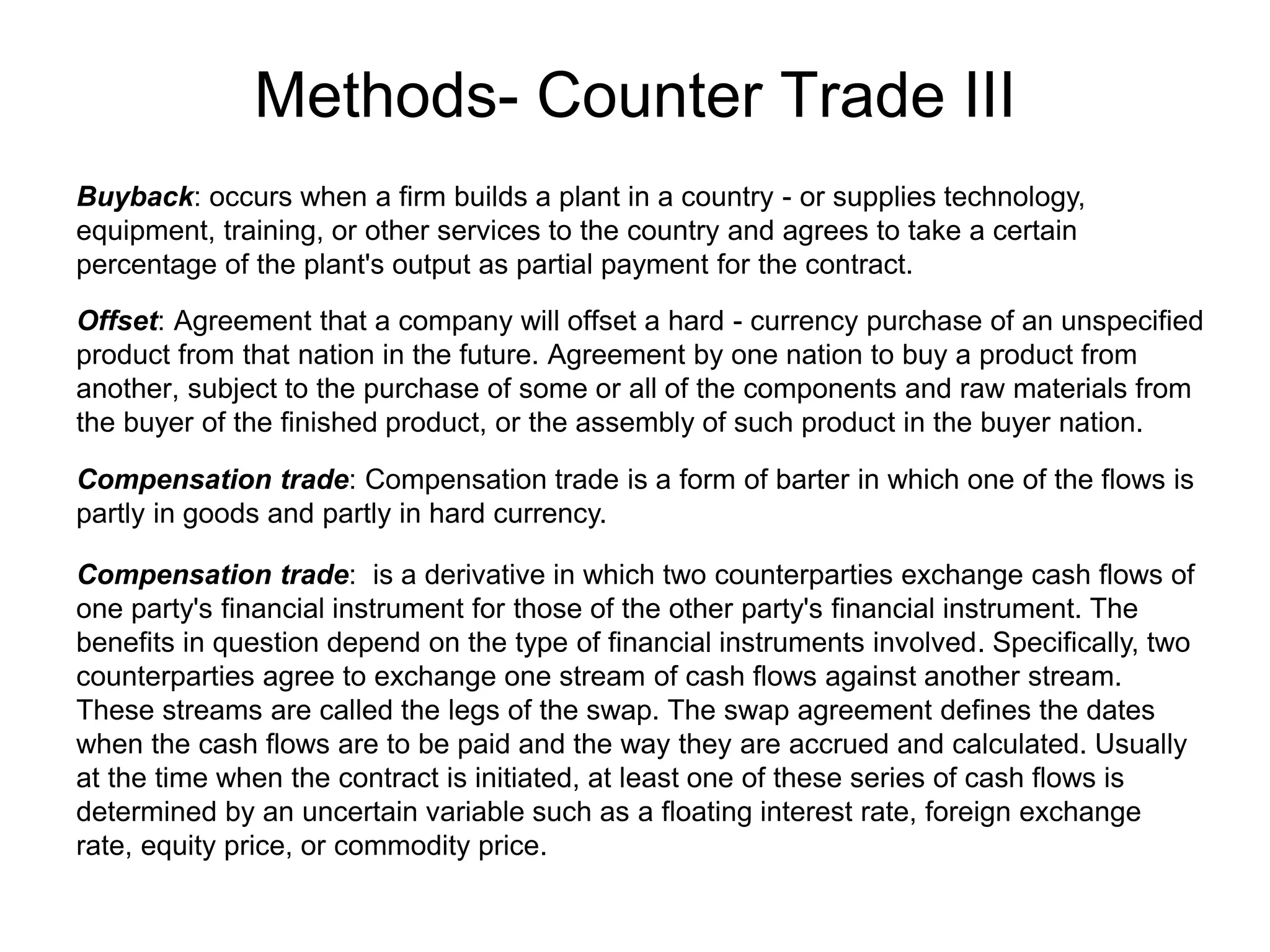 Methods- Counter Trade III
Buyback: occurs when a firm builds a plant in a country - or supplies technology,
equipment, training, or other services to the country and agrees to take a certain
percentage of the plant's output as partial payment for the contract.
Offset: Agreement that a company will offset a hard - currency purchase of an unspecified
product from that nation in the future. Agreement by one nation to buy a product from
another, subject to the purchase of some or all of the components and raw materials from
the buyer of the finished product, or the assembly of such product in the buyer nation.
Compensation trade: Compensation trade is a form of barter in which one of the flows is
partly in goods and partly in hard currency.
Compensation trade: is a derivative in which two counterparties exchange cash flows of
one party's financial instrument for those of the other party's financial instrument. The
benefits in question depend on the type of financial instruments involved. Specifically, two
counterparties agree to exchange one stream of cash flows against another stream.
These streams are called the legs of the swap. The swap agreement defines the dates
when the cash flows are to be paid and the way they are accrued and calculated. Usually
at the time when the contract is initiated, at least one of these series of cash flows is
determined by an uncertain variable such as a floating interest rate, foreign exchange
rate, equity price, or commodity price.
 