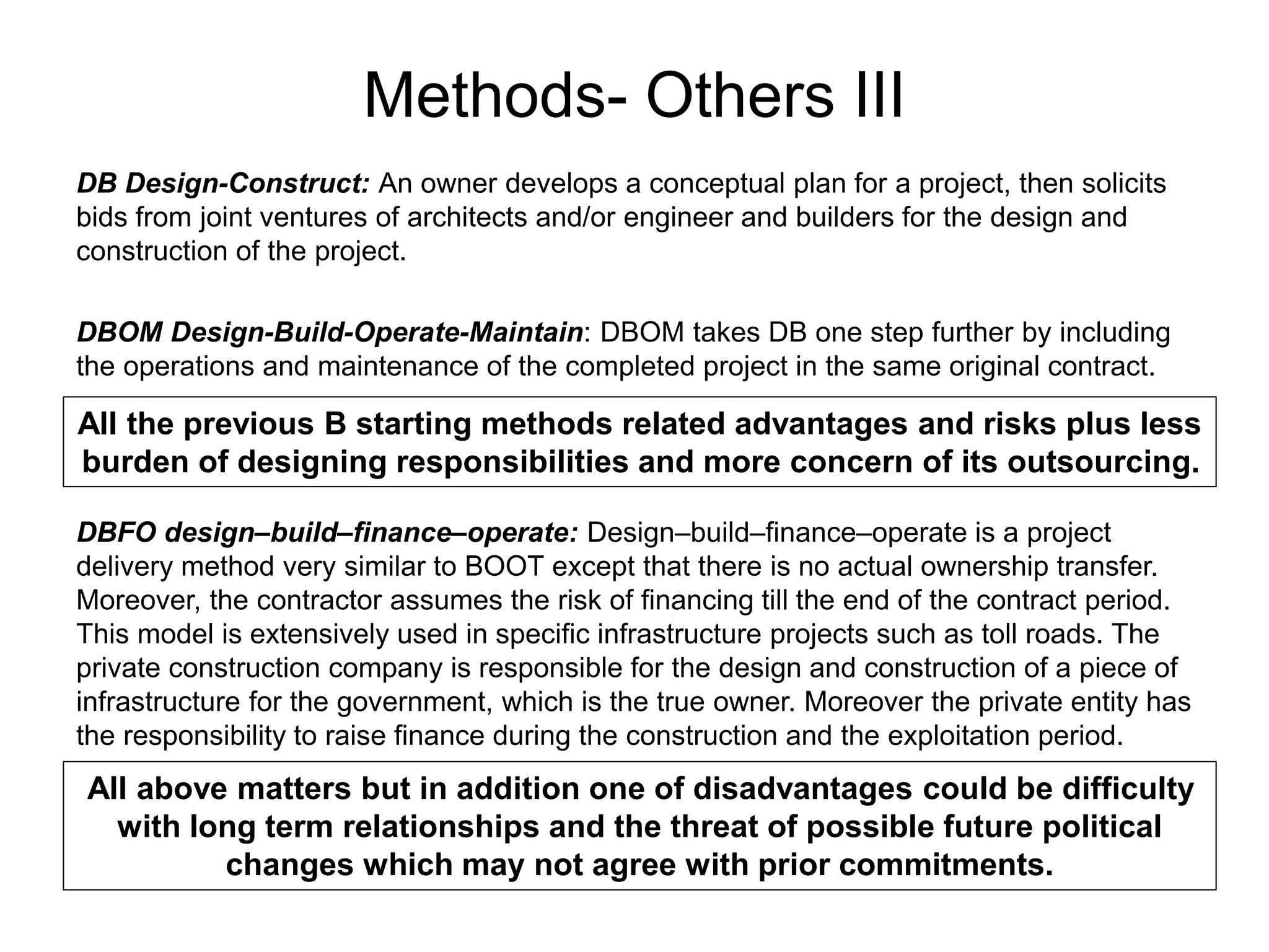 Methods- Others III
DB Design-Construct: An owner develops a conceptual plan for a project, then solicits
bids from joint ventures of architects and/or engineer and builders for the design and
construction of the project.
DBOM Design-Build-Operate-Maintain: DBOM takes DB one step further by including
the operations and maintenance of the completed project in the same original contract.
All the previous B starting methods related advantages and risks plus less
burden of designing responsibilities and more concern of its outsourcing.
DBFO design–build–finance–operate: Design–build–finance–operate is a project
delivery method very similar to BOOT except that there is no actual ownership transfer.
Moreover, the contractor assumes the risk of financing till the end of the contract period.
This model is extensively used in specific infrastructure projects such as toll roads. The
private construction company is responsible for the design and construction of a piece of
infrastructure for the government, which is the true owner. Moreover the private entity has
the responsibility to raise finance during the construction and the exploitation period.
All above matters but in addition one of disadvantages could be difficulty
with long term relationships and the threat of possible future political
changes which may not agree with prior commitments.
 