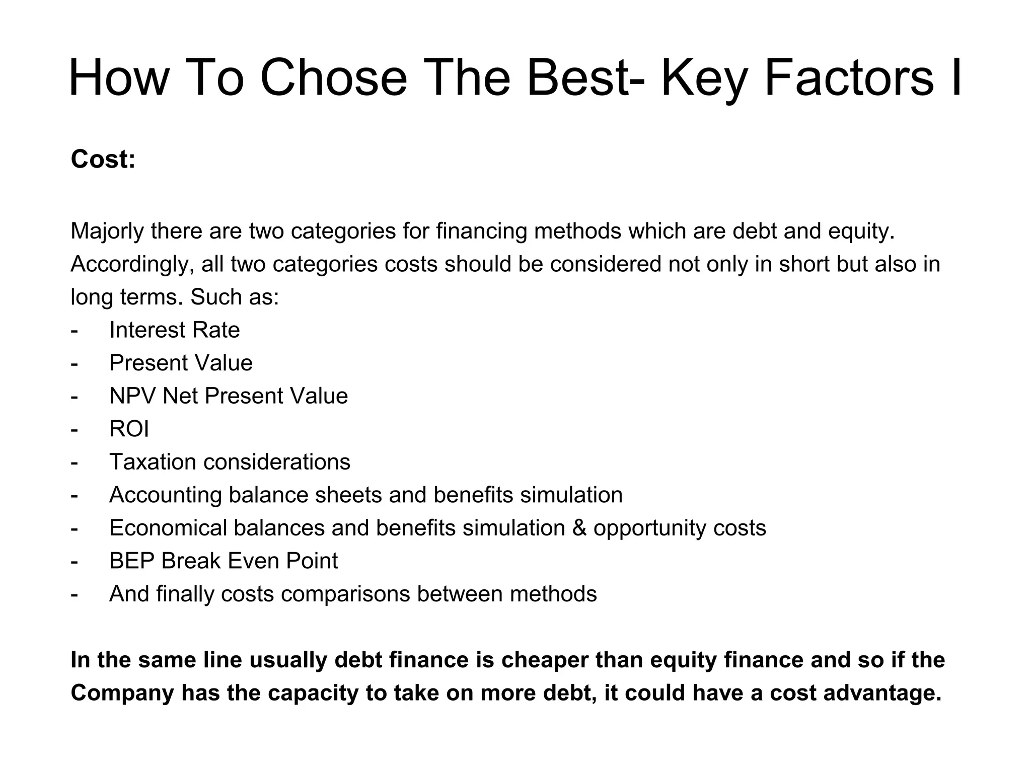 How To Chose The Best- Key Factors I
Cost:
Majorly there are two categories for financing methods which are debt and equity.
Accordingly, all two categories costs should be considered not only in short but also in
long terms. Such as:
- Interest Rate
- Present Value
- NPV Net Present Value
- ROI
- Taxation considerations
- Accounting balance sheets and benefits simulation
- Economical balances and benefits simulation & opportunity costs
- BEP Break Even Point
- And finally costs comparisons between methods
In the same line usually debt finance is cheaper than equity finance and so if the
Company has the capacity to take on more debt, it could have a cost advantage.
 