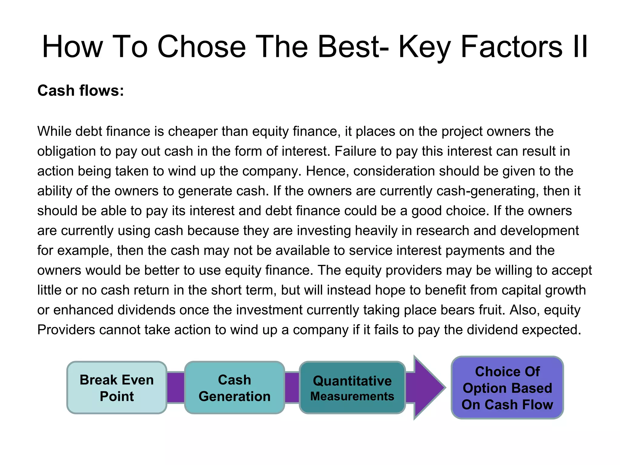 How To Chose The Best- Key Factors II
Cash flows:
While debt finance is cheaper than equity finance, it places on the project owners the
obligation to pay out cash in the form of interest. Failure to pay this interest can result in
action being taken to wind up the company. Hence, consideration should be given to the
ability of the owners to generate cash. If the owners are currently cash-generating, then it
should be able to pay its interest and debt finance could be a good choice. If the owners
are currently using cash because they are investing heavily in research and development
for example, then the cash may not be available to service interest payments and the
owners would be better to use equity finance. The equity providers may be willing to accept
little or no cash return in the short term, but will instead hope to benefit from capital growth
or enhanced dividends once the investment currently taking place bears fruit. Also, equity
Providers cannot take action to wind up a company if it fails to pay the dividend expected.
Break Even
Point
Cash
Generation
Quantitative
Measurements
Choice Of
Option Based
On Cash Flow
 