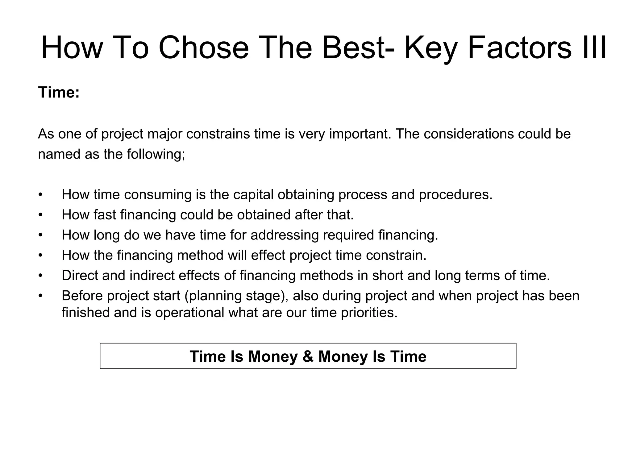 How To Chose The Best- Key Factors III
Time:
As one of project major constrains time is very important. The considerations could be
named as the following;
• How time consuming is the capital obtaining process and procedures.
• How fast financing could be obtained after that.
• How long do we have time for addressing required financing.
• How the financing method will effect project time constrain.
• Direct and indirect effects of financing methods in short and long terms of time.
• Before project start (planning stage), also during project and when project has been
finished and is operational what are our time priorities.
Time Is Money & Money Is Time
 