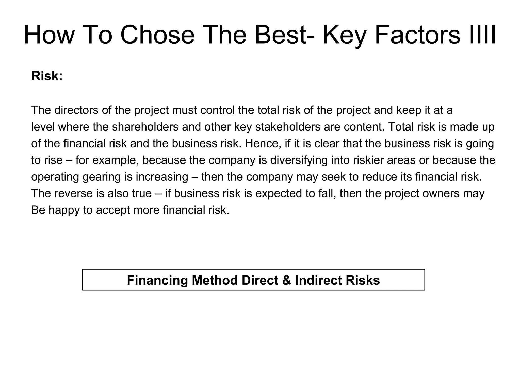 How To Chose The Best- Key Factors IIII
Risk:
The directors of the project must control the total risk of the project and keep it at a
level where the shareholders and other key stakeholders are content. Total risk is made up
of the financial risk and the business risk. Hence, if it is clear that the business risk is going
to rise – for example, because the company is diversifying into riskier areas or because the
operating gearing is increasing – then the company may seek to reduce its financial risk.
The reverse is also true – if business risk is expected to fall, then the project owners may
Be happy to accept more financial risk.
Financing Method Direct & Indirect Risks
 