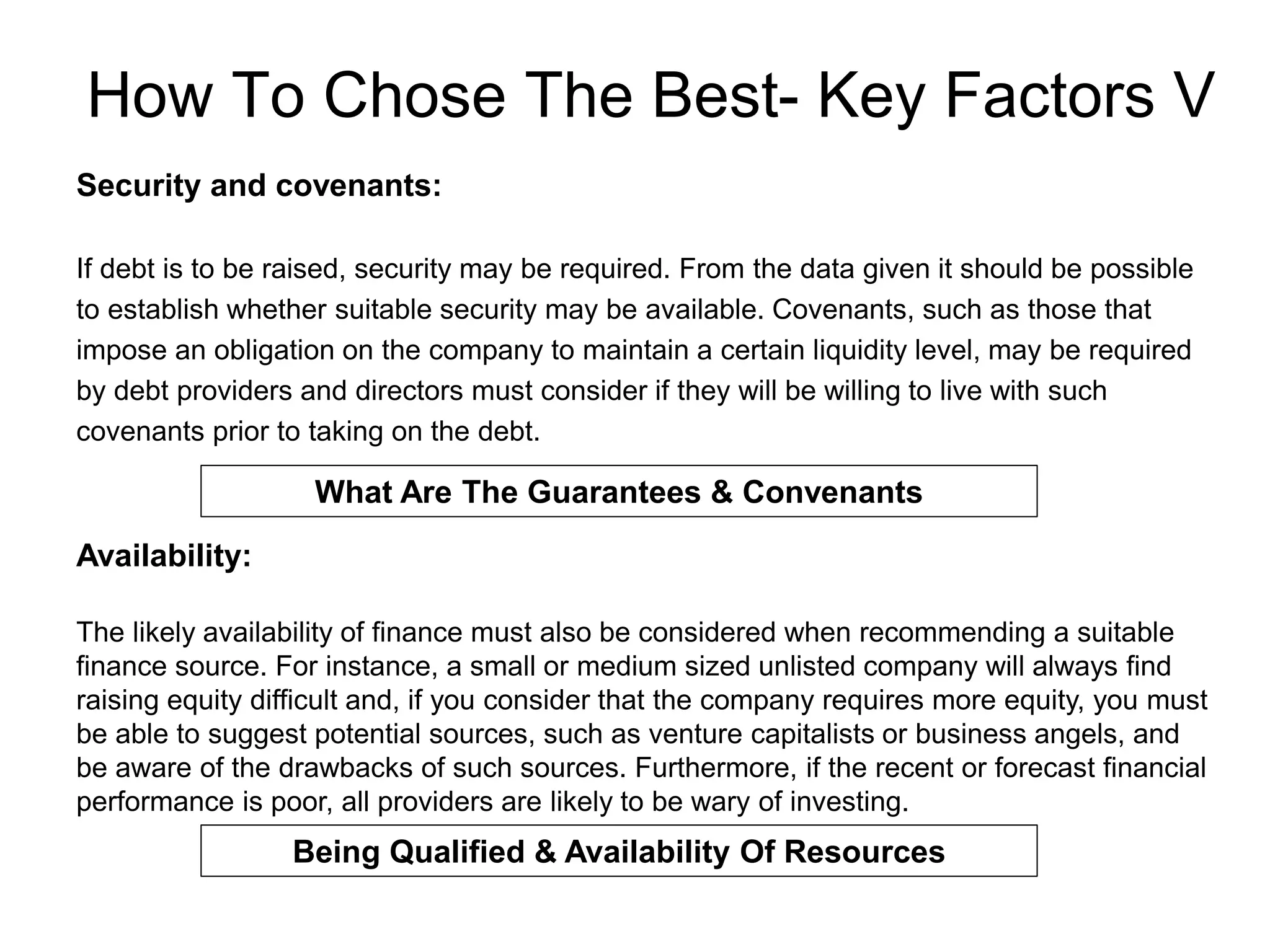 How To Chose The Best- Key Factors V
Security and covenants:
If debt is to be raised, security may be required. From the data given it should be possible
to establish whether suitable security may be available. Covenants, such as those that
impose an obligation on the company to maintain a certain liquidity level, may be required
by debt providers and directors must consider if they will be willing to live with such
covenants prior to taking on the debt.
What Are The Guarantees & Convenants
Availability:
The likely availability of finance must also be considered when recommending a suitable
finance source. For instance, a small or medium sized unlisted company will always find
raising equity difficult and, if you consider that the company requires more equity, you must
be able to suggest potential sources, such as venture capitalists or business angels, and
be aware of the drawbacks of such sources. Furthermore, if the recent or forecast financial
performance is poor, all providers are likely to be wary of investing.
Being Qualified & Availability Of Resources
 