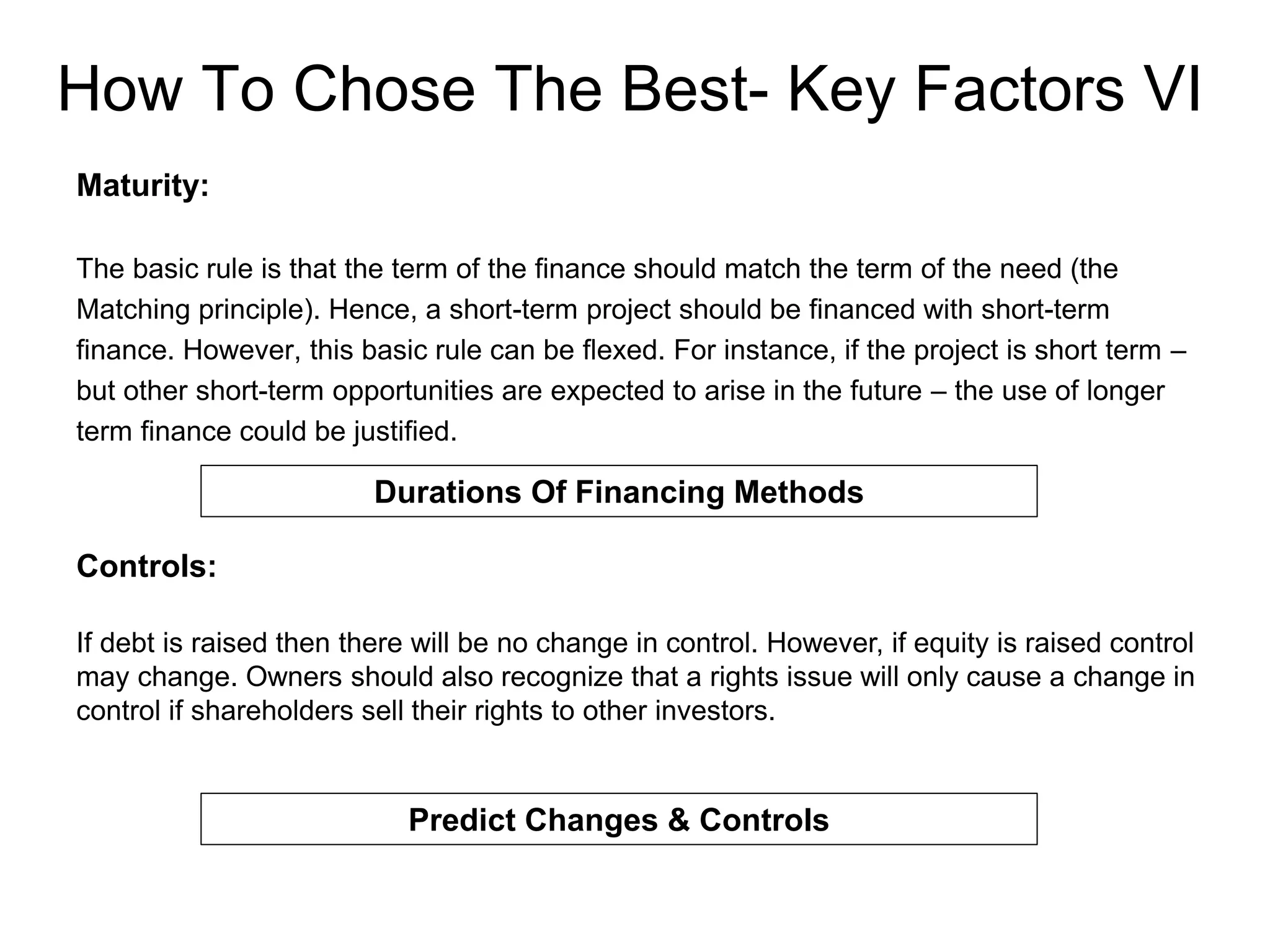 How To Chose The Best- Key Factors VI
Maturity:
The basic rule is that the term of the finance should match the term of the need (the
Matching principle). Hence, a short-term project should be financed with short-term
finance. However, this basic rule can be flexed. For instance, if the project is short term –
but other short-term opportunities are expected to arise in the future – the use of longer
term finance could be justified.
Durations Of Financing Methods
Controls:
If debt is raised then there will be no change in control. However, if equity is raised control
may change. Owners should also recognize that a rights issue will only cause a change in
control if shareholders sell their rights to other investors.
Predict Changes & Controls
 