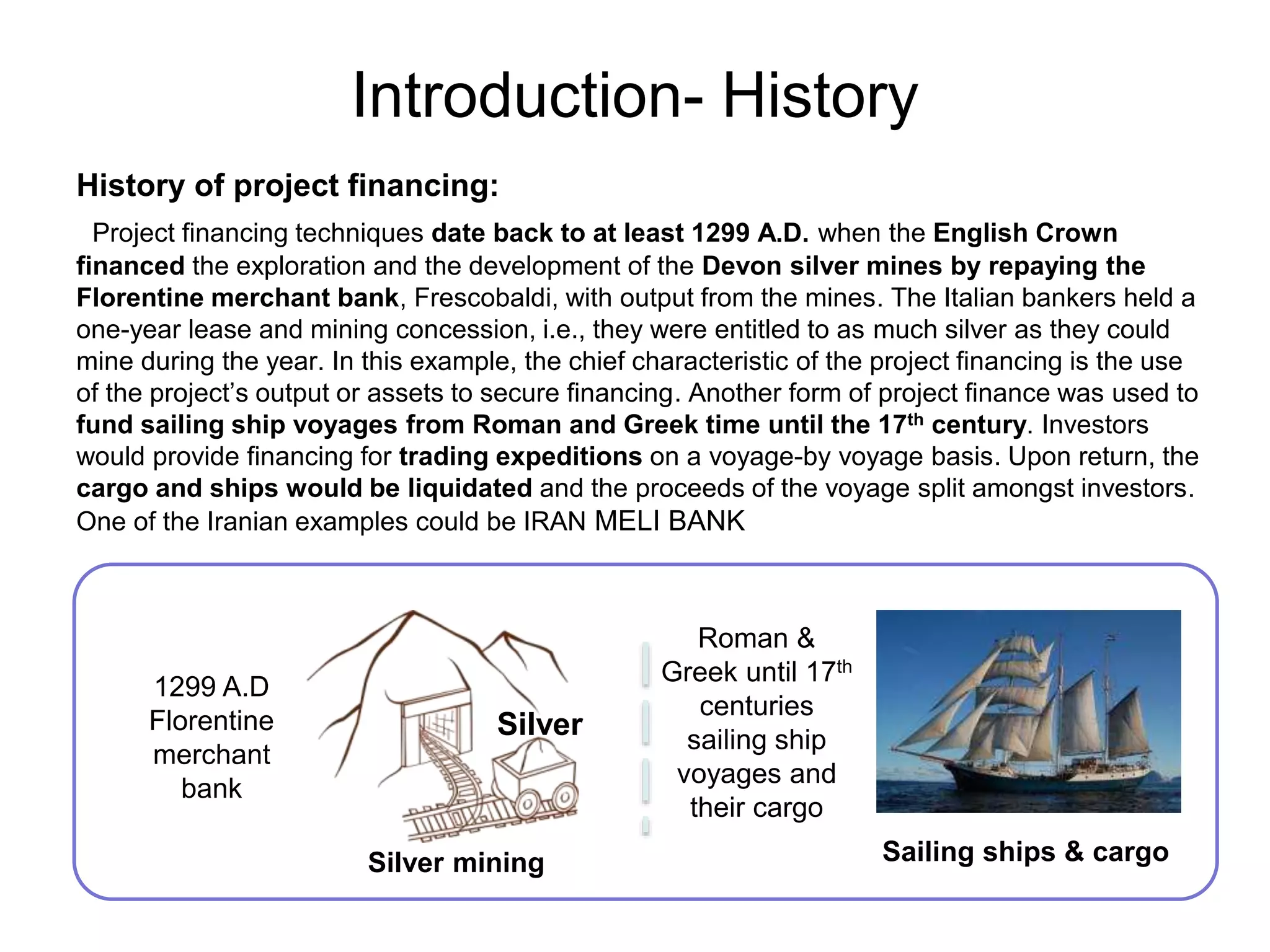 Introduction- History
History of project financing:
Project financing techniques date back to at least 1299 A.D. when the English Crown
financed the exploration and the development of the Devon silver mines by repaying the
Florentine merchant bank, Frescobaldi, with output from the mines. The Italian bankers held a
one-year lease and mining concession, i.e., they were entitled to as much silver as they could
mine during the year. In this example, the chief characteristic of the project financing is the use
of the project’s output or assets to secure financing. Another form of project finance was used to
fund sailing ship voyages from Roman and Greek time until the 17th century. Investors
would provide financing for trading expeditions on a voyage-by voyage basis. Upon return, the
cargo and ships would be liquidated and the proceeds of the voyage split amongst investors.
One of the Iranian examples could be IRAN MELI BANK
Silver
1299 A.D
Florentine
merchant
bank
Sailing ships & cargo
Roman &
Greek until 17th
centuries
sailing ship
voyages and
their cargo
Silver mining
 