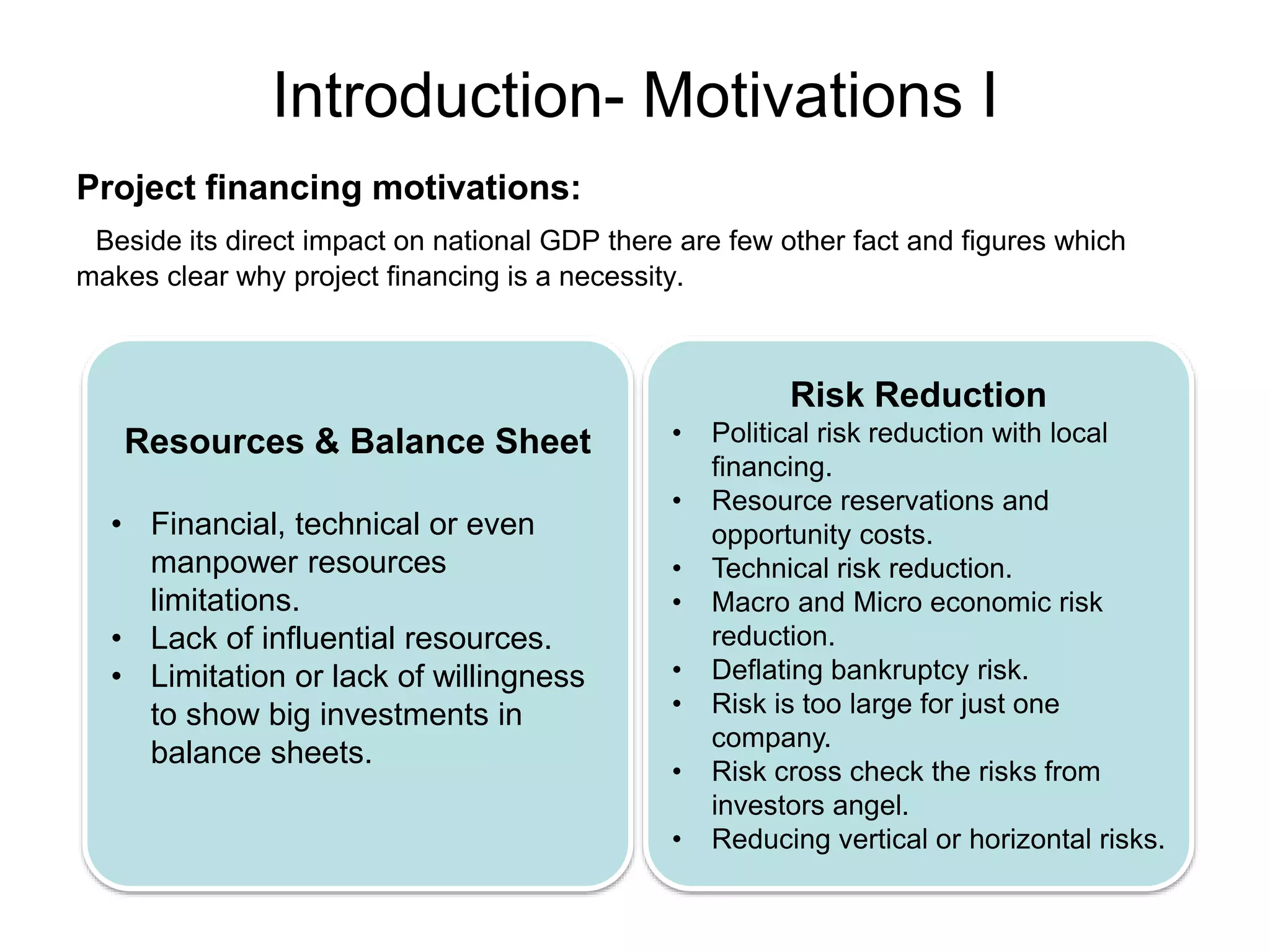 Introduction- Motivations I
Project financing motivations:
Beside its direct impact on national GDP there are few other fact and figures which
makes clear why project financing is a necessity.
Resources & Balance Sheet
• Financial, technical or even
manpower resources
limitations.
• Lack of influential resources.
• Limitation or lack of willingness
to show big investments in
balance sheets.
Risk Reduction
• Political risk reduction with local
financing.
• Resource reservations and
opportunity costs.
• Technical risk reduction.
• Macro and Micro economic risk
reduction.
• Deflating bankruptcy risk.
• Risk is too large for just one
company.
• Risk cross check the risks from
investors angel.
• Reducing vertical or horizontal risks.
 