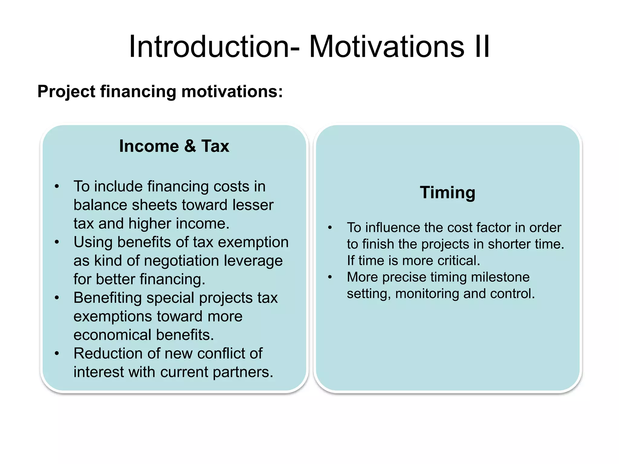 Introduction- Motivations II
Project financing motivations:
Income & Tax
• To include financing costs in
balance sheets toward lesser
tax and higher income.
• Using benefits of tax exemption
as kind of negotiation leverage
for better financing.
• Benefiting special projects tax
exemptions toward more
economical benefits.
• Reduction of new conflict of
interest with current partners.
Timing
• To influence the cost factor in order
to finish the projects in shorter time.
If time is more critical.
• More precise timing milestone
setting, monitoring and control.
 