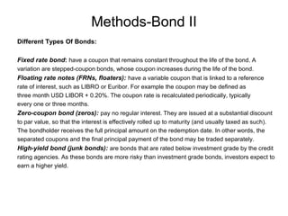 Methods-Bond II
Different Types Of Bonds:
Fixed rate bond: have a coupon that remains constant throughout the life of the bond. A
variation are stepped-coupon bonds, whose coupon increases during the life of the bond.
Floating rate notes (FRNs, floaters): have a variable coupon that is linked to a reference
rate of interest, such as LIBRO or Euribor. For example the coupon may be defined as
three month USD LIBOR + 0.20%. The coupon rate is recalculated periodically, typically
every one or three months.
Zero-coupon bond (zeros): pay no regular interest. They are issued at a substantial discount
to par value, so that the interest is effectively rolled up to maturity (and usually taxed as such).
The bondholder receives the full principal amount on the redemption date. In other words, the
separated coupons and the final principal payment of the bond may be traded separately.
High-yield bond (junk bonds): are bonds that are rated below investment grade by the credit
rating agencies. As these bonds are more risky than investment grade bonds, investors expect to
earn a higher yield.
 