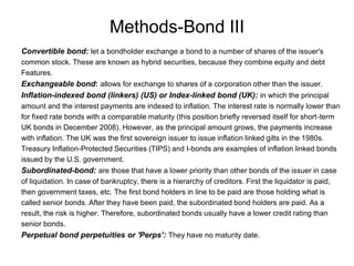 Methods-Bond III
Convertible bond: let a bondholder exchange a bond to a number of shares of the issuer's
common stock. These are known as hybrid securities, because they combine equity and debt
Features.
Exchangeable bond: allows for exchange to shares of a corporation other than the issuer.
Inflation-indexed bond (linkers) (US) or Index-linked bond (UK): in which the principal
amount and the interest payments are indexed to inflation. The interest rate is normally lower than
for fixed rate bonds with a comparable maturity (this position briefly reversed itself for short-term
UK bonds in December 2008). However, as the principal amount grows, the payments increase
with inflation. The UK was the first sovereign issuer to issue inflation linked gilts in the 1980s.
Treasury Inflation-Protected Securities (TIPS) and I-bonds are examples of inflation linked bonds
issued by the U.S. government.
Subordinated-bond: are those that have a lower priority than other bonds of the issuer in case
of liquidation. In case of bankruptcy, there is a hierarchy of creditors. First the liquidator is paid,
then government taxes, etc. The first bond holders in line to be paid are those holding what is
called senior bonds. After they have been paid, the subordinated bond holders are paid. As a
result, the risk is higher. Therefore, subordinated bonds usually have a lower credit rating than
senior bonds.
Perpetual bond perpetuities or 'Perps’: They have no maturity date.
 