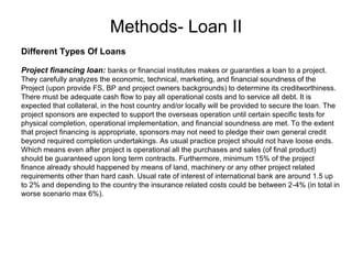 Methods- Loan II
.
Different Types Of Loans
Project financing loan: banks or financial institutes makes or guaranties a loan to a project.
They carefully analyzes the economic, technical, marketing, and financial soundness of the
Project (upon provide FS, BP and project owners backgrounds) to determine its creditworthiness.
There must be adequate cash flow to pay all operational costs and to service all debt. It is
expected that collateral, in the host country and/or locally will be provided to secure the loan. The
project sponsors are expected to support the overseas operation until certain specific tests for
physical completion, operational implementation, and financial soundness are met. To the extent
that project financing is appropriate, sponsors may not need to pledge their own general credit
beyond required completion undertakings. As usual practice project should not have loose ends.
Which means even after project is operational all the purchases and sales (of final product)
should be guaranteed upon long term contracts. Furthermore, minimum 15% of the project
finance already should happened by means of land, machinery or any other project related
requirements other than hard cash. Usual rate of interest of international bank are around 1.5 up
to 2% and depending to the country the insurance related costs could be between 2-4% (in total in
worse scenario max 6%).
 