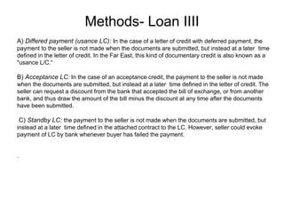 Methods- Loan IIII
B) Acceptance LC: In the case of an acceptance credit, the payment to the seller is not made
when the documents are submitted, but instead at a later time defined in the letter of credit. The
seller can request a discount from the bank that accepted the bill of exchange, or from another
bank, and thus draw the amount of the bill minus the discount at any time after the documents
have been submitted.
C) Standby LC: the payment to the seller is not made when the documents are submitted, but
instead at a later time defined in the attached contract to the LC. However, seller could evoke
payment of LC by bank whenever buyer has failed the payment.
.
A) Differed payment (usance LC): In the case of a letter of credit with deferred payment, the
payment to the seller is not made when the documents are submitted, but instead at a later time
defined in the letter of credit. In the Far East, this kind of documentary credit is also known as a
"usance L/C.“
 