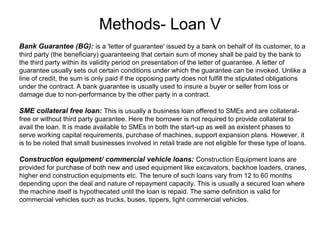 Methods- Loan V
.
Bank Guarantee (BG): is a 'letter of guarantee' issued by a bank on behalf of its customer, to a
third party (the beneficiary) guaranteeing that certain sum of money shall be paid by the bank to
the third party within its validity period on presentation of the letter of guarantee. A letter of
guarantee usually sets out certain conditions under which the guarantee can be invoked. Unlike a
line of credit, the sum is only paid if the opposing party does not fulfill the stipulated obligations
under the contract. A bank guarantee is usually used to insure a buyer or seller from loss or
damage due to non-performance by the other party in a contract.
SME collateral free loan: This is usually a business loan offered to SMEs and are collateral-
free or without third party guarantee. Here the borrower is not required to provide collateral to
avail the loan. It is made available to SMEs in both the start-up as well as existent phases to
serve working capital requirements, purchase of machines, support expansion plans. However, it
is to be noted that small businesses involved in retail trade are not eligible for these type of loans.
Construction equipment/ commercial vehicle loans: Construction Equipment loans are
provided for purchase of both new and used equipment like excavators, backhoe loaders, cranes,
higher end construction equipments etc. The tenure of such loans vary from 12 to 60 months
depending upon the deal and nature of repayment capacity. This is usually a secured loan where
the machine itself is hypothecated until the loan is repaid. The same definition is valid for
commercial vehicles such as trucks, buses, tippers, light commercial vehicles.
 