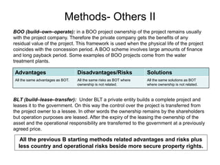Methods- Others II
BOO (build–own–operate): in a BOO project ownership of the project remains usually
with the project company. Therefore the private company gets the benefits of any
residual value of the project. This framework is used when the physical life of the project
coincides with the concession period. A BOO scheme involves large amounts of finance
and long payback period. Some examples of BOO projects come from the water
treatment plants.
Advantages Disadvantages/Risks Solutions
All the same advantages as BOT. All the same risks as BOT where
ownership is not related.
All the same solutions as BOT
where ownership is not related.
BLT (build–lease–transfer): Under BLT a private entity builds a complete project and
leases it to the government. On this way the control over the project is transferred from
the project owner to a lessee. In other words the ownership remains by the shareholders
but operation purposes are leased. After the expiry of the leasing the ownership of the
asset and the operational responsibility are transferred to the government at a previously
agreed price.
All the previous B starting methods related advantages and risks plus
less country and operational risks beside more secure property rights.
 