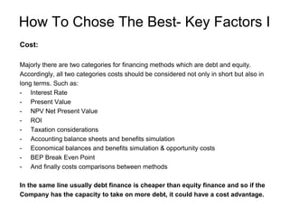 How To Chose The Best- Key Factors I
Cost:
Majorly there are two categories for financing methods which are debt and equity.
Accordingly, all two categories costs should be considered not only in short but also in
long terms. Such as:
- Interest Rate
- Present Value
- NPV Net Present Value
- ROI
- Taxation considerations
- Accounting balance sheets and benefits simulation
- Economical balances and benefits simulation & opportunity costs
- BEP Break Even Point
- And finally costs comparisons between methods
In the same line usually debt finance is cheaper than equity finance and so if the
Company has the capacity to take on more debt, it could have a cost advantage.
 
