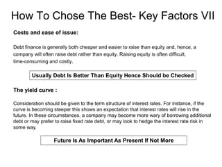 How To Chose The Best- Key Factors VII
Costs and ease of issue:
Debt finance is generally both cheaper and easier to raise than equity and, hence, a
company will often raise debt rather than equity. Raising equity is often difficult,
time-consuming and costly.
Usually Debt Is Better Than Equity Hence Should be Checked
The yield curve :
Consideration should be given to the term structure of interest rates. For instance, if the
curve is becoming steeper this shows an expectation that interest rates will rise in the
future. In these circumstances, a company may become more wary of borrowing additional
debt or may prefer to raise fixed rate debt, or may look to hedge the interest rate risk in
some way.
Future Is As Important As Present If Not More
 
