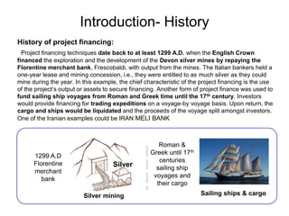 Introduction- History
History of project financing:
Project financing techniques date back to at least 1299 A.D. when the English Crown
financed the exploration and the development of the Devon silver mines by repaying the
Florentine merchant bank, Frescobaldi, with output from the mines. The Italian bankers held a
one-year lease and mining concession, i.e., they were entitled to as much silver as they could
mine during the year. In this example, the chief characteristic of the project financing is the use
of the project’s output or assets to secure financing. Another form of project finance was used to
fund sailing ship voyages from Roman and Greek time until the 17th century. Investors
would provide financing for trading expeditions on a voyage-by voyage basis. Upon return, the
cargo and ships would be liquidated and the proceeds of the voyage split amongst investors.
One of the Iranian examples could be IRAN MELI BANK
Silver
1299 A.D
Florentine
merchant
bank
Sailing ships & cargo
Roman &
Greek until 17th
centuries
sailing ship
voyages and
their cargo
Silver mining
 