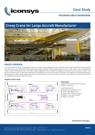 Case Study
PASSIONATE ABOUT ENGINEERING
Creep Crane for Large Aircraft Manufacturer
Iconsys, Iconsys House, Hortonwood 33, Telford, TF1 7EX, UK
T +44 (0)1952 607300 F +44 (0)1952 607333 info@iconsys.co.uk www.iconsys.co.uk
PROJECT OVERVIEW
The crane system consists of two gantry cranes in a master slave configuration each with two cross travel Hoist Crabs. All movements
are controlled via one radio hand held operator panel which operates relays interfacing with a PLC on the master crane. Originally the
master crane interfaced with the cross travel crabs via Mauell IO units to extend the signals across a bus-bar and collector system. The
bus bar communication system was reported to be troublesome and the main cause of downtime. The master crane interfaced with the
slave crane via a radio communication link and then onto the slave cross travel crabs via another set of Mauell IO units communicating
via a different bus-bar and collector system.
CS0012
Original control setup
Old system
(signal flow from Slave Hoist crab IO to
Master crane PLC):
Slave Hoist crab IO
	 Slave Hoist crab Maurer unit
	 Slave crane Maurer unit
	 Slave crane radio transmitter
	 Master crane radio receiver
	 Master crane PLC
Continued on next page...
 