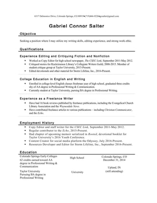 6317 Delmonico Drive, Colorado Springs, CO 80919•(719)466-9226•gcsalter@gmail.com
Gabriel Connor Salter
Objective
Seeking a position where I may utilize my writing skills, editing experience, and strong work ethic.
Qualifications
Experience Editing and Critiquing Fiction and Nonfiction
 Worked as Copy Editor for high school newspaper, The CSEC Link, September 2011-May 2012.
 Critiqued stories for Rockrimmon Library’s Collegiate Writers Guild, 2008-2015. Member of
student critique group at Taylor University, 2015-Present.
 Edited devotionals and other material for Storm Lifeline, Inc., 2016-Present.
College Education in English and Writing
 Enrolled in college-level English classes freshman year of high school, graduated three credits
shy of AA degree in Professional Writing & Communication.
 Currently student at Taylor University, pursing BA degree in Professional Writing.
Experience as a Freelance Writer
 Have had 16 book reviews published by freelance publications, including the Evangelical Church
Library Association and the Waynesdale News.
 Have contributed freelance articles to various publications – including Christian Communicator,
and the Echo.
Employment History
 Copy Editor and staff writer for the CSEC Link, September 2011-May 2012.
 Regular contributor to the Echo, 2015-Present.
 Had chapter of upcoming memoir serialized in Rooted, devotional booklet for
Taylor University’s 2016 Youth Conference.
 Content Creator for social media platform the Odyssey, July 2016-Present.
 Resources Developer and Editor for Storm Lifeline, Inc., September 2016-Present.
Education
Colorado Springs Early Colleges
62 credits earned toward AA
degree in Professional Writing &
Communication
Taylor University
Pursuing BA degree in
Professional Writing
High School
University
Colorado Springs, CO
December 31, 2014
Upland, IN
(still attending)
 