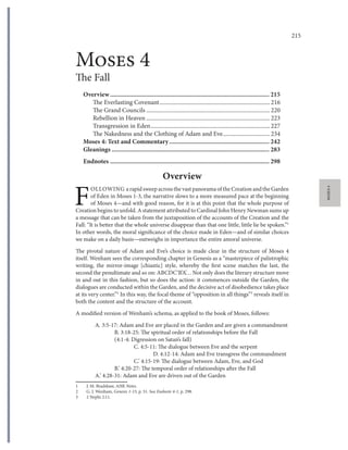 215Moses 4: The Fall – Overview
MOSES4
Moses 4
The Fall
Overview................................................................................................. 215
The Everlasting Covenant...........................................................................216
The Grand Councils ....................................................................................220
Rebellion in Heaven ....................................................................................223
Transgression in Eden.................................................................................227
The Nakedness and the Clothing of Adam and Eve................................234
Moses 4: Text and Commentary............................................................. 242
Gleanings ................................................................................................ 283
Endnotes ................................................................................................. 298
Overview
F
OLLOWING a rapid sweep across the vast panorama of the Creation and the Garden
of Eden in Moses 1-3, the narrative slows to a more measured pace at the beginning
of Moses 4—and with good reason, for it is at this point that the whole purpose of
Creation begins to unfold. A statement attributed to Cardinal John Henry Newman sums up
a message that can be taken from the juxtaposition of the accounts of the Creation and the
Fall: “It is better that the whole universe disappear than that one little, little lie be spoken.”1
In other words, the moral significance of the choice made in Eden—and of similar choices
we make on a daily basis—outweighs in importance the entire amoral universe.
The pivotal nature of Adam and Eve’s choice is made clear in the structure of Moses 4
itself. Wenham sees the corresponding chapter in Genesis as a “masterpiece of palistrophic
writing, the mirror-image [chiastic] style, whereby the first scene matches the last, the
second the penultimate and so on: ABCDC’B’A’… Not only does the literary structure move
in and out in this fashion, but so does the action: it commences outside the Garden, the
dialogues are conducted within the Garden, and the decisive act of disobedience takes place
at its very center.”2
In this way, the focal theme of “opposition in all things”3
reveals itself in
both the content and the structure of the account.
A modified version of Wenham’s schema, as applied to the book of Moses, follows:
A. 3:5-17: Adam and Eve are placed in the Garden and are given a commandment
B. 3:18-25: The spiritual order of relationships before the Fall
(4:1-4: Digression on Satan’s fall)
C. 4:5-11: The dialogue between Eve and the serpent
D. 4:12-14: Adam and Eve transgress the commandment
C.’ 4:15-19: The dialogue between Adam, Eve, and God
B.’ 4:20-27: The temporal order of relationships after the Fall
A.’ 4:28-31: Adam and Eve are driven out of the Garden
1 J. M. Bradshaw, AHK Notes.
2 G. J. Wenham, Genesis 1-15, p. 51. See Endnote 4-1, p. 298.
3 2 Nephi 2:11.
 